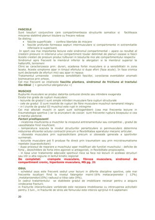 FASCIILE
Sunt tesuturi conjunctive care compartimenteaza structurile somatice si              faciliteaza
miscarea stabilind planuri tisulare cu frecare redusa
Se disting:
    • fasciile superficiale - confera libertate de miscare
    • fasciile profunde formeaza septuri intermusculare si compartimente in extremitatile
        inferioare si superioare
 In sport cea mai importanta leziune este sindromul compartimental – apare ca rezultat al
cresterii presiunii in interiorul unui compartiment tisular delimitat de planuri osoase si fascii
Aceste cresteri de presiuni produc tulburari in tesuturile moi ale compartimentului respectiv
Sindromul apre frecvent la membrul inferior la alergatori si la membrul superior la
halterofili, tenismeni
Clinic se caracterizeaza prin: dureri, scaderea fortei musculare si a sensibilitatii in zona
lezata. Aceste simptome apar in timpul efortului si dupa efort (faza acute). In faza cronica
sunt declansate de eforturi mici sau apar in repaus
Tratamentul urmareste cresterea sensibilitatii fasciilor, corectarea eventalelor anomalii
biomecanice prin orteze.
Cel mai frecvent se intalneste fasciita plantara, sindromul de frictiune al tractului
ilio-tibial ( « genunchiul alergatorului »)

MUSCHII
Rupturile musculare se produc datorita contuziei directe sau intindere exagerata
Exista trei grade de rupturi musculare:
- leziunile de gradul I sunt simple intinderi musculare fara rupturi structurale
- cele de gradul II sunt insotide de rupturi de fibre musculare muschiul ramanand integru
- in l ziunile de gradul III muschiul este rupt in intregime
Cei mai afectati muschi in sport sunt ischiogambierii (cea mai frecventa leziune in
traumatologia sportiva ) iar la aruncatorii de ciocan sunt frecvente ruptura bicepsului si cea
a marelui pectoral.
Factori predispozanti
 - incalzirea insuficienta a muschilor la inceputul antrenamentului sau competitiei , gradul de
vasodilatatie fiind insuficient.
- temperatura scazuta la nivelul structurilor periarticulare si perimusculare determina
reducerea eficientei actului contractil precum si flexibilitatea aparatului mecanic articular.
- oboseala musculara prin suprasolicitare precum si oboseala generala a sportivilor
surmenati.
- leziunile musculare pot fi produse fie direct prin traumatism sau prin microtraumatisme
repetate (suprasolicitare)
- dupa procesul de reparare a muschiului apar modificari ale functiei muschiului : deficite de
forta , dezechilibre de forta intre agonisti si antagonisti, in flexibilitate propioceptie.
- in lipsa unor tratamente adecvate sportivul risca sa faca noi leziuni in aceleasi structuri
sau intr-o alta regiune in lantul kinetic regional
De completat:            crampele musculare, fibroza musculara, sindromul de
compartiment cronic, hipertonie musculara, MS pg. 21

OSUL
- scheletul osos este frecvent sediul unor leziuni in diferite discipline sportive, cele mai
frecvente localizari fiind la nivelul falangelor mainii 16% metacarpienelor ( 12%)
,metatarsienelor(10%) radiusul si tibia cate (9%).
In cadrul tratamentului se stabileste gradul de imobilizare necesar pentru a asigura
vindecarea fracturii.
in fracturile interarticulare vertebrale este necesara imobilizarea cu intreruperea activitatii
pentru 3 luni , in fracturile de stres ale femurului este interzis sprijinul 4-6 saptamani

20
 