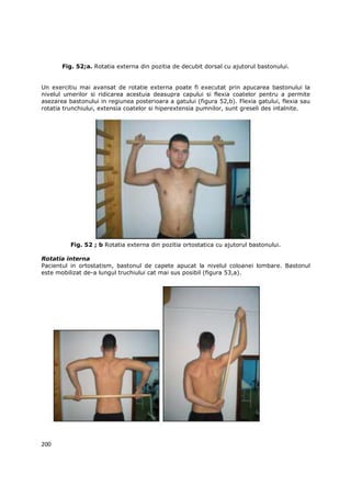 Fig. 52;a. Rotatia externa din pozitia de decubit dorsal cu ajutorul bastonului.


Un exercitiu mai avansat de rotatie externa poate fi executat prin apucarea bastonului la
nivelul umerilor si ridicarea acestuia deasupra capului si flexia coatelor pentru a permite
asezarea bastonului in regiunea posterioara a gatului (figura 52,b). Flexia gatului, flexia sau
rotatia trunchiului, extensia coatelor si hiperextensia pumnilor, sunt greseli des intalnite.




          Fig. 52 ; b Rotatia externa din pozitia ortostatica cu ajutorul bastonului.

Rotatia interna
Pacientul in ortostatism, bastonul de capete apucat la nivelul coloanei lombare. Bastonul
este mobilizat de-a lungul truchiului cat mai sus posibil (figura 53,a).




200
 