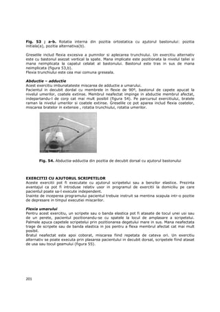 Fig. 53 ; a-b. Rotatia interna din pozitia ortostatica cu ajutorul bastonului: pozitia
initiala(a), pozitia alternativa(b).

Greselile includ flexia excesiva a pumnilor si aplecarea trunchiului. Un exercitiu alternativ
este cu bastonul asezat vertical la spate. Mana implicate este pozitionata la nivelul taliei si
mana neimplicata la capatul celalat al bastonului. Bastonul este tras in sus de mana
neimplicata (figura 53,b).
Flexia trunchiului este cea mai comuna greseala.

Abductie – adductie
Acest exercitiu imbunatateste miscarea de adductie a umarului.
Pacientul in decubit dordal cu membrele in flexie de 90º, bastonul de capete apucat la
nivelul umerilor, coatele extinse. Membrul neafectat impinge in abductie membrul afectat,
indepartandu-l de corp cat mai mult posibil (figura 54). Pe parcursul exercitiului, bratele
raman la nivelul umerilor si coatele extinse. Greselile ce pot aparea includ flexia coatelor,
miscarea bratelor in extensie , rotatia trunchiului, rotatia umerilor.




       Fig. 54. Abductia-adductia din pozitia de decubit dorsal cu ajutorul bastonului



EXERCITII CU AJUTORUL SCRIPETILOR
Aceste exercitii pot fi executate cu ajutorul scripetelui sau a benzilor elastice. Prezinta
avantajul ca pot fi introduse relativ usor in programul de exercitii la domiciliu pe care
pacientul poate sa-l execute independent.
Inainte de inceperea programului pacientul trebuie instruit sa mentina scapula intr-o pozitie
de depresare in timpul executiei miscarilor.

Flexia umarului
Pentru acest exercitiu, un scripete sau o banda elastica pot fi atasate de tocul unei usi sau
de un perete, pacientul pozitionandu-se cu spatele la locul de amplasare a scripetelui.
Palmele apuca capetele scripetelui prin pozitionarea degetului mare in sus. Mana neafectata
trage de scripete sau de banda elastica in jos pentru a flexa membrul afectat cat mai mult
posibil.
Bratul neafectat este apoi coborat, miscarea fiind repetata de cateva ori. Un exercitiu
alternativ se poate executa prin plasarea pacientului in decubit dorsal, scripetele fiind atasat
de usa sau tocul geamului (figura 55).




201
 