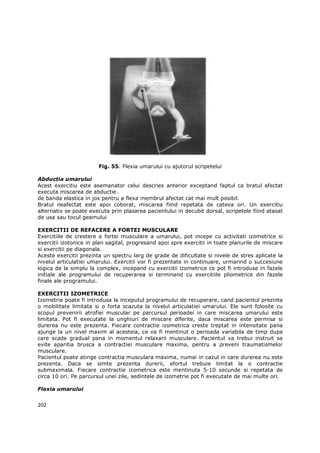 Fig. 55. Flexia umarului cu ajutorul scripetelui

Abductia umarului
Acest exercitiu este asemanator celui descries anterior exceptand faptul ca bratul afectat
executa miscarea de abductie.
de banda elastica in jos pentru a flexa membrul afectat cat mai mult posibil.
Bratul neafectat este apoi coborat, miscarea fiind repetata de cateva ori. Un exercitiu
alternativ se poate executa prin plasarea pacientului in decubit dorsal, scripetele fiind atasat
de usa sau tocul geamului

EXERCITII DE REFACERE A FORTEI MUSCULARE
Exercitiile de crestere a fortei musculare a umarului, pot incepe cu activitati izometrice si
exercitii izotonice in plan sagital, progresand apoi spre exercitii in toate planurile de miscare
si exercitii pe diagonala.
Aceste exercitii prezinta un spectru larg de grade de dificultate si nivele de stres aplicate la
nivelul articulatiei umarului. Exercitii vor fi prezentate in continuare, urmarind o succesiune
logica de la simplu la complex, incepand cu exercitii izometrice ce pot fi introduse in fazele
initiale ale programului de recuperarea si terminand cu exercitiile pliometrice din fazele
finale ale programului.

EXERCITII IZOMETRICE
Izometria poate fi introdusa la inceputul programului de recuperare, cand pacientul prezinta
o mobilitate limitata si o forta scazuta la nivelul articulatiei umarului. Ele sunt folosite cu
scopul prevenirii atrofiei muscular pe parcursul perioadei in care miscarea umarului este
limitata. Pot fi executate la unghiuri de miscare diferite, daca miscarea este permisa si
durerea nu este prezenta. Fiecare contractie izometrica creste treptat in intensitate pana
ajunge la un nivel maxim al acesteia, ce va fi mentinut o perioada variabila de timp dupa
care scade gradual pana in momentul relaxarii musculare. Pacientul va trebui instruit sa
evite aparitia brusca a contractiei musculare maxima, pentru a preveni traumatismelor
musculare.
Pacientul poate atinge contractia musculara maxima, numai in cazul in care durerea nu este
prezenta. Daca se simte prezenta durerii, efortul trebuie limitat la o contractie
submaximala. Fiecare contractie izometrica este mentinuta 5-10 secunde si repetata de
circa 10 ori. Pe parcursul unei zile, sedintele de izometrie pot fi executate de mai multe ori.

Flexia umarului


202
 