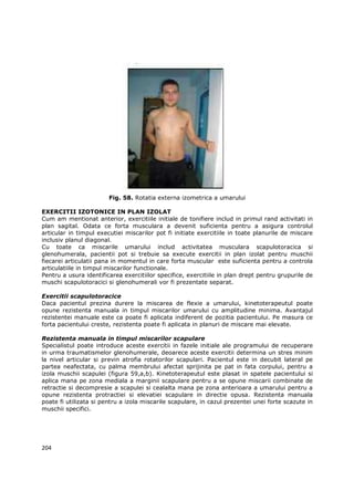 Fig. 58. Rotatia externa izometrica a umarului

EXERCITII IZOTONICE IN PLAN IZOLAT
Cum am mentionat anterior, exercitiile initiale de tonifiere includ in primul rand activitati in
plan sagital. Odata ce forta musculara a devenit suficienta pentru a asigura controlul
articular in timpul executiei miscarilor pot fi initiate exercitiile in toate planurile de miscare
inclusiv planul diagonal.
Cu toate ca miscarile umarului includ activitatea musculara scapulotoracica si
glenohumerala, pacientii pot si trebuie sa execute exercitii in plan izolat pentru muschii
fiecarei articulatii pana in momentul in care forta muscular este suficienta pentru a controla
articulatiile in timpul miscarilor functionale.
Pentru a usura identificarea exercitiilor specifice, exercitiile in plan drept pentru grupurile de
muschi scapulotoracici si glenohumerali vor fi prezentate separat.

Exercitii scapulotoracice
Daca pacientul prezina durere la miscarea de flexie a umarului, kinetoterapeutul poate
opune rezistenta manuala in timpul miscarilor umarului cu amplitudine minima. Avantajul
rezistentei manuale este ca poate fi aplicata indiferent de pozitia pacientului. Pe masura ce
forta pacientului creste, rezistenta poate fi aplicata in planuri de miscare mai elevate.

Rezistenta manuala in timpul miscarilor scapulare
Specialistul poate introduce aceste exercitii in fazele initiale ale programului de recuperare
in urma traumatismelor glenohumerale, deoarece aceste exercitii determina un stres minim
la nivel articular si previn atrofia rotatorilor scapulari. Pacientul este in decubit lateral pe
partea neafectata, cu palma membrului afectat sprijinita pe pat in fata corpului, pentru a
izola muschii scapulei (figura 59,a,b). Kinetoterapeutul este plasat in spatele pacientului si
aplica mana pe zona mediala a marginii scapulare pentru a se opune miscarii combinate de
retractie si decompresie a scapulei si cealalta mana pe zona anterioara a umarului pentru a
opune rezistenta protractiei si elevatiei scapulare in directie opusa. Rezistenta manuala
poate fi utilizata si pentru a izola miscarile scapulare, in cazul prezentei unei forte scazute in
muschii specifici.




204
 