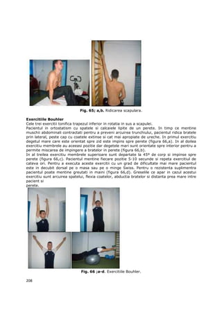 Fig. 65; a,b. Ridicarea scapulara.

Exercitiile Bouhler
Cele trei exercitii tonifica trapezul inferior in rotatia in sus a scapulei.
Pacientul in ortostatism cu spatele si calcaiele lipite de un perete. In timp ce mentine
muschii abdominali contractati pentru a preveni arcuirea trunchiului, pacientul ridica bratele
prin lateral, peste cap cu coatele extinse si cat mai apropiate de ureche. In primul exercitiu
degetul mare care este orientat spre zid este impins spre perete (figura 66,a). In al doilea
exercitiu membrele au aceeasi pozitie dar degetele mari sunt orientate spre interior pentru a
permite miscarea de impingere a bratelor in perete (figura 66,b).
In al treilea exercitiu membrele superioare sunt departate la 45º de corp si impinse spre
perete (figura 66,c). Pacientul mentine fiecare pozitie 5-10 secunde si repeta exercitiul de
cateva ori. Pentru a executa aceste exercitii cu un grad de dificultate mai mare pacientul
este in decubit dorsal pe o masa sau pe o minge Swiss. Pentru o rezistenta suplimentra
pacientul poate mentine greutati in maini (figura 66,d). Greselile ce apar in cazul acestui
exercitiu sunt arcuirea spatelui, flexia coatelor, abductia bratelor si distanta prea mare intre
pacient si
perete.




                               Fig. 66 ;a-d. Exercitiile Bouhler.

208
 