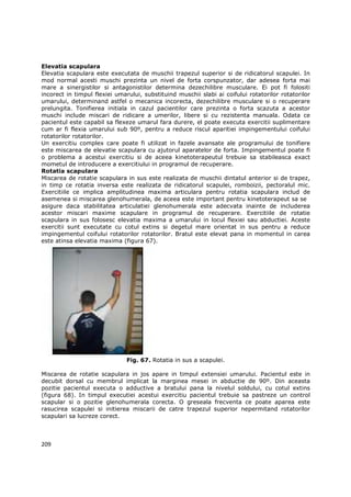 Elevatia scapulara
Elevatia scapulara este executata de muschii trapezul superior si de ridicatorul scapulei. In
mod normal acesti muschi prezinta un nivel de forta corspunzator, dar adesea forta mai
mare a sinergistilor si antagonistilor determina dezechilibre musculare. Ei pot fi folositi
incorect in timpul flexiei umarului, substituind muschii slabi ai coifului rotatorilor rotatorilor
umarului, determinand astfel o mecanica incorecta, dezechilibre musculare si o recuperare
prelungita. Tonifierea initiala in cazul pacientilor care prezinta o forta scazuta a acestor
muschi include miscari de ridicare a umerilor, libere si cu rezistenta manuala. Odata ce
pacientul este capabil sa flexeze umarul fara durere, el poate executa exercitii suplimentare
cum ar fi flexia umarului sub 90º, pentru a reduce riscul aparitiei impingementului coifului
rotatorilor rotatorilor.
Un exercitiu complex care poate fi utilizat in fazele avansate ale programului de tonifiere
este miscarea de elevatie scapulara cu ajutorul aparatelor de forta. Impingementul poate fi
o problema a acestui exercitiu si de aceea kinetoterapeutul trebuie sa stabileasca exact
mometul de introducere a exercitiului in programul de recuperare.
Rotatia scapulara
Miscarea de rotatie scapulara in sus este realizata de muschii dintatul anterior si de trapez,
in timp ce rotatia inversa este realizata de ridicatorul scapulei, romboizii, pectoralul mic.
Exercitiile ce implica amplitudinea maxima articulara pentru rotatia scapulara includ de
asemenea si miscarea glenohumerala, de aceea este important pentru kinetoterapeut sa se
asigure daca stabilitatea articulatiei glenohumerala este adecvata inainte de includerea
acestor miscari maxime scapulare in programul de recuperare. Exercitiile de rotatie
scapulara in sus folosesc elevatia maxima a umarului in locul flexiei sau abductiei. Aceste
exercitii sunt executate cu cotul extins si degetul mare orientat in sus pentru a reduce
impingementul coifului rotatorilor rotatorilor. Bratul este elevat pana in momentul in carea
este atinsa elevatia maxima (figura 67).




                               Fig. 67. Rotatia in sus a scapulei.

Miscarea de rotatie scapulara in jos apare in timpul extensiei umarului. Pacientul este in
decubit dorsal cu membrul implicat la marginea mesei in abductie de 90º. Din aceasta
pozitie pacientul executa o adductive a bratului pana la nivelul soldului, cu cotul extins
(figura 68). In timpul executiei acestui exercitiu pacientul trebuie sa pastreze un control
scapular si o pozitie glenohumerala corecta. O greseala frecventa ce poate aparea este
rasucirea scapulei si initierea miscarii de catre trapezul superior nepermitand rotatorilor
scapulari sa lucreze corect.



209
 
