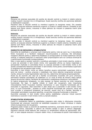 Extensia
Miscarea de extensie executata din pozitia de decubit ventral cu bratul in rotatie externa
implica muschii rotundul mic si infraspinosul. Acest exercitiu tonifica de asemenea deltoidul
si stabilizatorii scapulari.
Pacientul este in decubit ventral cu membrul superior la marginea mesei. Din aceasta
pozitie, se executa extensia membrului superior cu bratul in rotatie externa. Greselile ce pot
aparea sunt flexia cotului, miscarea in afara planului de miscare si plasarea mainii prea
aproape de sold.

Extensia
Miscarea de extensie executata din pozitia de decubit ventral cu bratul in rotatie externa
implica muschii rotundul mic si infraspinosul. Acest exercitiu tonifica de asemenea deltoidul
si stabilizatorii scapulari.
Pacientul este in decubit ventral cu membrul superior la marginea mesei. Din aceasta
pozitie, se executa extensia membrului superior cu bratul in rotatie externa. Greselile ce pot
aparea sunt flexia cotului, miscarea in afara planului de miscare si plasarea mainii prea
aproape de sold.

EXERCITII DE REFACERE A STABILITATII
Exercitiile de stabilitate a umarului sunt importante pentru rolul pe care-l au in dezvoltarea
fortei musculare si a facilitarii reeducarii neuromuscalara a umarului. Ele stimuleaza
receptorii aferenti pentru a determina feedback-ul corespunzator la nivelul sistemului nervos
central, in vederea reeducarii si reactivarii cailor proprioceptive care vor conduce eventual la
o performanta functionala corespunzatoare.
Desi o mare parte a acestor exercitii o constituie activitatile in lant kinetic deschis, exista si
o serie de activitati in lant kinetic inchis. Unii specialisti afirma ca marea majoritate a
persoanelor implicate in activitatea fizica nu executa activitati in lant kinetic inchis si din
aceste considerente folosirea exercitiilor in lant kinetic inchis pentru extremitatea superioara
in programul de recuperare este inutila.
Exercitiile in lant kinetic inchis au efecte benefice asupra extremitatii superioare dintr-o
serie de motive : confera umarului o stabilitate mai mare datorita congruentei articulare
marite, stresul la nivelul ligamentelor este mai mic, determina stimularea proprioceptorilor.
Acest tip de exercitii are rolul de a facilita co-contractia muschilor din jurul umarului,
permitand initierea activitatilor de stablizare cu un nivel al fortei de frecare redus aplicat
asupra structurilor statice, facilitand de asemenea si stabilizarea dinamica a articulatiilor.
In cadrul programului terapeutic, nu este necesar ca fiecare exercitiu sa imite miscarile
functionale. De fapt, in stadiile initiale si medii ale recuperarii, este importanta
imbunatatirea fortei musculare inaintea momentului in care miscarile functionale pot fi
executate in siguranta. Atat exercitiile in plan drept cat si exercitiile in lant kinetic inchis
pure, nu sunt functionale ; acestea nu imita miscarile functionale ale umarului, totusi ele
sunt cruciale in programul terapeutic de exercitii, avand rolul de a facilita, dezvolta si
imbunatatii activitatea musculara specifica, ce permite miscarea functionala a umarului.
Exercitiile avansate in lant kinetic inchis pentru stabilitatea umarului includ exercitii
izokinetice si exercitii in lant kinetic inchis cu benzile elastice.

STABILITATEA SCAPULARA
Luand in considerare faptul ca stabilitatea scapulara este vitala in efectuarea miscarilor
functionale ale umarului, exercitiile de stabilitate scapulara ar trebui introduse in stadiul
initial al programului de recuperare.
Progresia poate incepe cu exercitii de stabilitate isometrica, avansand ulterior cu exercitii de
stabilitate active, executate in planuri de miscare simple si apoi in planuri diagonale.
Pacientul executa initial abductii ale umarului cu amplitudine redusa de aproximativ 30º-
60º, in care scapula executa o miscare relativ mica, si avanseaza la pozitii intermediare de

213
 