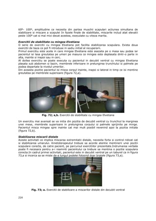 60º- 100º, amplitudine ce necesita din partea muschii scapulari actiunea simultana de
stabilizare si miscare a scapulei In fazele finale de stabilitate, miscarile includ atat elevatii
peste 100º cat si mai mici decat acestea, executate cu viteza marita.

Exercitii de stabilitate cu mingea Elvetiana
O serie de exercitii cu mingea Elvetiana pot facilita stabilizarea scapulara. Exista doua
exercitii de baza ce pot fi introduse in sadiu initial al recuperarii.
Primul exercitiu este acela in care mingea Elvetiana este asezata pe o masa sau podea iar
pacientul isi lasa greutatea pe umeri pe masura ce mingea este deplasata dintr-o parte in
alta, inainte si inapoi sau in cerc.
Al doilea exercitiu se poate executa cu pacientul in decubit ventral cu mingea Elvetiana
plasata sub abdomen si bazin, membrele inferioare in prelungirea trunchiului si palmele pe
podea departate la nivelul umerilor.
Din aceasta pozitie pacientul isi misca corpul inainte, inapoi si lateral in timp ce isi mentine
greutatea pe membrele superioare (figura 72,a).




                   Fig. 72; a,b. Exercitii de stabilitate cu mingea Elvetiana

Un exercitiu mai avansat se va initia din pozitia de decubit ventral cu trunchiul la marginea
unei mese, membrele superioare in prelungirea corpului si palmele sprijinite pe minge.
Pacientul misca mingea spre inainte cat mai mult posibil revenind apoi la pozitia initiala
(figura 72,b).

Stabilizarea miscarii distale
Aceste activitati ce implica miscarea extremitatii distale, necesita forta si control ridicat cat
si stabilizarea umarului. Kinetoterapeutul trebuie sa acorde atentie mentinerii unei pozitii
scapulare corecte, de catre pacient, pe parcursul exercitiilor prezentate.Indrumarea verbala
poate fi necesara pentru a-i reaminti pacientului ca trebuie sa mentina o pozitie scapulara
corecta.In cadrul primei activitati, pacientul este in decubit ventral pe un taburel ca in figura
73,a si incerca sa se miste de-a lungul podelei folosind doar bratele (figura 73,a).




          Fig. 73; a. Exercitii de stabilizare a miscarilor distale din decubit ventral


214
 