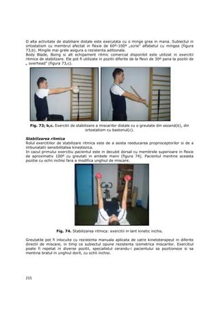 O alta activitate de stabiliare distale este executata cu o minge grea in mana. Subiectul in
ortostatism cu membrul afectat in flexie de 60º-100º „scrie” alfabetul cu mingea (figura
73,b). Mingile mai grele asigura o rezistenta aditionala.
Body Blade, Boing si alt echipament ritmic comercial disponibil este utilizat in exercitii
ritmice de stabilizare. Ele pot fi utilizate in pozitii diferite de la flexii de 30º pana la pozitii de
„ overhead” (figura 73,c).




  Fig. 73; b,c. Exercitii de stabilizare a miscarilor distale cu o greutate din sezand(b), din
                                  ortostatism cu bastonul(c).

Stabilizarea ritmica
Rolul exercitiilor de stabilizare ritmica este de a asista reeducarea proprioceptorilor si de a
imbunatatii sensibilitatea kinestezica.
In cazul primului exercitiu pacientul este in decubit dorsal cu membrele superioare in flexie
de aproximativ 100º cu greutati in ambele maini (figura 74). Pacientul mentine aceasta
pozitie cu ochii inchisi fara a modifica unghiul de miscare.




                  Fig. 74. Stabilizarea ritmica: exercitii in lant kinetic inchis.

Greutatile pot fi inlocuite cu rezistenta manuala aplicata de catre kinetoterapeut in diferite
directii de miscare, in timp ce subiectul opune rezistenta izometrica miscarilor. Exercitiul
poate fi repetat in diverse pozitii, specialistul cerandu-i pacientului sa pozitioneze si sa
mentina bratul in unghiul dorit, cu ochii inchisi.




215
 
