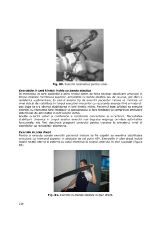 Fig. 80. Exercitii izokinetice pentru umar.

Exercitiile in lant kinetic inchis cu banda elastica
In momentul in care pacientul a atins nivelul optim de forta necesar stabilizarii umarului in
timpul miscarii membrului superior, activitatile cu banda elastica sau de cauciuc, pot oferi o
rezistenta suplimentara. In cadrul acestui tip de exercitii pacientul trebuie sa mentina un
nivel ridicat de stabilitate in timpul executiei miscarilor cu rezistenta aceasta fiind urmatorul
pas dupa ce s-a obtinut stabilizarea in lant kinetic inchis. Pacientul este solicitat sa execute
exercitii cu rezistenta fara feedback-ul specialistului si fara feedback-ul compresiei articulare
determinat de activitatile in lant kinetic inchis.
Aceste exercitii includ o combinatie a rezistentei concentrice si excentrice. Necesitatea
stabilizarii dinamice in timpul acestor exercitii mai degraba respinge cerintele activitatilor
functionale, ele fiind destinate pregatirii umarului pentru trecerea la urmatorul nivel al
exercitiilor cu rezistenta- pliometria.

Exercitii in plan drept
Pentru a executa aceste exercitii pacientul trebuie sa fie capabil sa mentina stabilitatea
articulara cu membrul superior in abductie de cel putin 45º. Exercitiile in plan drept includ
rotatii rotatii interne si externe cu cotul mentinut la nivelul umarului in plan scapular (figura
81).




                      Fig. 81. Exercitii cu banda elastica in plan drept.


219
 