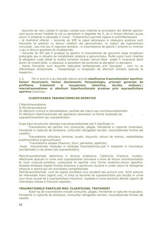 - leziunile de nerv cubital in canalul cubital sunt intalnite la aruncatorii din diferite sporturi
care acuza dureri mediale la cot cu parestezii in degetele 4si 5, iar in timpul efortului acuza
arsuri in antebrat si oboseala in mana . Tratamentul cuprinde repaus si antiinflamatoare
- la membrul inferior – leziunile de SPE la capul peroneului si deasupra acestuia sunt
frecvente la sportivii cu leziuni rotatorii ale genunchiului, in rupturi ale ligamentului
incrucisat , sau mai jos in regiunea tarsiana , in traumatisme de glezne ( entorse cu inversie
) sau in leziuni generate de incaltaminte.
 - leziunile de SPI pot fi produse la sportivi in traumatisme de genunchi dupa imobilizari
prelungite sau in situatie de instabilitate rotatorie a genunchiului. Multe cazuri sunt intalnite
la alergatori unde distal la nivelul tunelului tarsian nervul tibial poate fi incarcerat dand
dureri la nivelul boltii, a calcaiului si parestezii ale piciorului la alergatori si dansatori.
- foarte frecvente sunt leziunile radiculare lombosacrate prin discopatii , care nu se
diferentiaza simptomatic , fiziopatologic si terapeutic de afectiuni similare aparute la
nesportivi.

1.3.     Tot in anul II s-au discutat notiuni privind clasificarea traumatismelor sportive:
factori favorizanti, factori declansanti, fiziopatologie, principii generale de
profilaxie,     tratament       si    recuperare:        obiective,    durata,   mijloace ;
macrotraumatisme si afectiuni hiperfunctionale produse prin suprasolicitare
sportiva (overuse).

       CLASIFICAREA TRAUMATISMELOR SPORTIVE

I Macrotraumatisme
II Microtraumatisme
III Afectiuni cronice si dismetabolice ,sechele ale macro sau microtraumatismelor
IV Afectiuni hiperfunctionale ale aparatului locomotor ca forme localizate de             .       .
supraantrenament sau suprasolicitare

Dupa tipul structurilor afectate macrotraumatismele pot fi clasificate in:
-      Traumatisme ale partilor moi (contuziile, plagile, întinderile si rupturile musculare,
întinderile si rupturile de tendoane, contuziile/ elongatiile nervilor, traumatismele închise ale
vaselor)
-      Traumatisme articulare (entorse, luxatii, disjunctii, leziuni de menisc, instabilitatea
posttraumatica a genunchiului)
-       Traumatisme osoase (fracture, fisuri, perisotite, apofizite)
  Dupa mecanismele implicate in etiologia traumatismului,pot fi impartite in traumatice
(accidentale) si de stress (de suprasolicitare)

Macrotraumatismele determina o leziune anatomica              distincta (fractura, luxatie).
Afectiunile aparute in urma unor suprasolicitari provoaca o serie de leziuni microtraumatice
la nivel musculo-scheletic, conducand la aparitia unor forme anatomo-clinice specifice.
Acestea limiteaza treptat functia dinamica a sportivului ducand in unele cazuri la retragerea
timpurie a sportivului din activitatea competitionala.
Macrotraumatismele sunt de regula rezultatul unui accident sau actiunii unei forte externe
de intensitate mare (agent unic, in timp ce leziunile de suprasolicitare pot rezulta in urma
unui stres cauzat de o suprasolicitare mecanica repetata in zona tesutului afectat (agenti de
intensitate redusa si frecvent repetati).

TRAUMATISMELE PARTILOR MOI: CLASIFICARE, TRATAMENT
       Acest tip de traumatisme include contuziile, plagile, întinderile si rupturile musculare,
întinderile si rupturile de tendoane, contuziile/ elongatiile nervilor, traumatismele închise ale
vaselor.

22
 