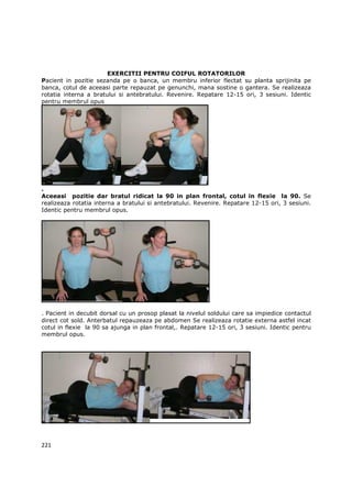 EXERCITII PENTRU COIFUL ROTATORILOR
Pacient in pozitie sezanda pe o banca, un membru inferior flectat su planta sprijinita pe
banca, cotul de aceeasi parte repauzat pe genunchi, mana sostine o gantera. Se realizeaza
rotatia interna a bratului si antebratului. Revenire. Repatare 12-15 ori, 3 sesiuni. Identic
pentru membrul opus




.
Aceeasi pozitie dar bratul ridicat la 90 in plan frontal, cotul in flexie la 90. Se
realizeaza rotatia interna a bratului si antebratului. Revenire. Repatare 12-15 ori, 3 sesiuni.
Identic pentru membrul opus.




. Pacient in decubit dorsal cu un prosop plasat la nivelul soldului care sa impiedice contactul
direct cot sold. Anterbatul repauzeaza pe abdomen Se realizeaza rotatie externa astfel incat
cotul in flexie la 90 sa ajunga in plan frontal,. Repatare 12-15 ori, 3 sesiuni. Identic pentru
membrul opus.




221
 