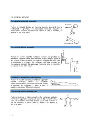 EXERCITII CU GREUTATI

Exercitiul 1: Extensia umarului


Pacient in decubit dorsal, un membru superior atarnand liber si
sustinanad o greutate. Se realizeaza ridicarea greutatii cu
incrucusarea spatelui, Se realizeaza 2 seturi a cate 10 repetitii., cu
repaus 30 sec intre seturi.




Exercitiul 2: Flexia umarului




Pacient in pozitie sezanda realizeaza ridicari ale greutatii cu
mermbrul superior extins, spre anterior, in plan sagital pana la
90. Pacient in decubit dorsal, um membru superior atarnand liber
si sustinanad o greutate. Se realizeaza ridicarea greutatii cu
incrucusarea spatelui, Se realizeaza 2 seturi a cate 10 repetitii.,
cu repaus 30 sec intre seturi.




Exercitiul 3: Hiperextensia umarului
Pacient in decubit frontal cu membrele superioare
extinse      deasupra    capului.    Se    realizeaza
hiperextensie pentru mambrul afectat ce suporta
o greutate. Se realizeaza 2 seturi a cate 10
repetitii., cu repaus 30 sec intre seturi.

Exercitiul 4: Abductia umarului


Pozitie ortostatica in fata unei oglinzi. Se realizeaza abductia
membrelor superioare cu greutati pana la 90 in plan frontal.,
apoi se realizeaza miscarea inversa cu rotarea palmelor in
jos. Se realizeaza 2 seturi a cate 10 repetitii., cu repaus 30
sec intre seturi.




222
 