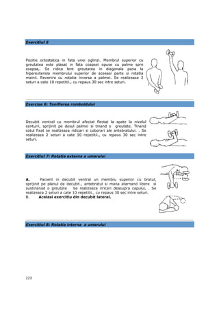 Exercitiul 5



Pozitie ortostatica in fata unei oglinzi. Membrul superior cu
greutatea este plasat in fata coapsei opuse cu palme spre
coapsa,. Se ridica lent greutatea in diagonala pana la
hiperextensia membrului superior de aceeasi parte si rotatia
mainii. Revenire cu rotatia inversa a palmei. Se realizeaza 2
seturi a cate 10 repetitii., cu repaus 30 sec intre seturi.




Exercise 6: Tonifierea romboidului



Decubit ventral cu membrul afectat flectat la spate la nivelul
centurii, sprijinit pe dosul palmei si tinand o greutate. Tinand
cotul fixat se realizeaza ridicari si coborari ale antebratului. . Se
realizeaza 2 seturi a cate 10 repetitii., cu repaus 30 sec intre
seturi.



Exercitiul 7: Rotatia externa a umarului




A.       Pacient in decubit ventral un membru superior cu bratul,
sprijinit pe planul de decubit., antebratul si mana atarnand libere si
sustinanad o greutate      Se realizeaza riricari deasupra capului. . Se
realizeaza 2 seturi a cate 10 repetitii., cu repaus 30 sec intre seturi.
B.       Acelasi exercitiu din decubit lateral.




Exercitiul 8: Rotatia interna a umarului




223
 