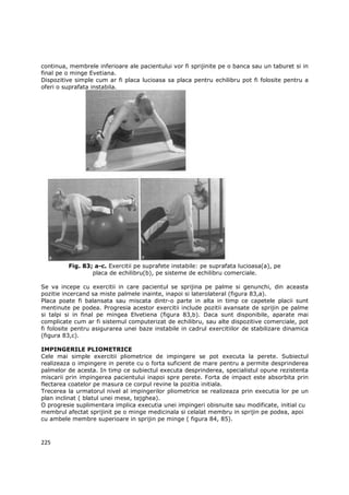 continua, membrele inferioare ale pacientului vor fi sprijinite pe o banca sau un taburet si in
final pe o minge Evetiana.
Dispozitive simple cum ar fi placa lucioasa sa placa pentru echilibru pot fi folosite pentru a
oferi o suprafata instabila.




         Fig. 83; a-c. Exercitii pe suprafete instabile: pe suprafata lucioasa(a), pe
                 placa de echilibru(b), pe sisteme de echilibru comerciale.

Se va incepe cu exercitii in care pacientul se sprijina pe palme si genunchi, din aceasta
pozitie incercand sa miste palmele inainte, inapoi si laterolateral (figura 83,a).
Placa poate fi balansata sau miscata dintr-o parte in alta in timp ce capetele placii sunt
mentinute pe podea. Progresia acestor exercitii include pozitii avansate de sprijin pe palme
si talpi si in final pe mingea Elvetiena (figura 83,b). Daca sunt disponibile, aparate mai
complicate cum ar fi sistemul computerizat de echilibru, sau alte dispozitive comerciale, pot
fi folosite pentru asigurarea unei baze instabile in cadrul exercitiilor de stabilizare dinamica
(figura 83,c).

IMPINGERILE PLIOMETRICE
Cele mai simple exercitii pliometrice de impingere se pot executa la perete. Subiectul
realizeaza o impingere in perete cu o forta suficient de mare pentru a permite desprinderea
palmelor de acesta. In timp ce subiectul executa desprinderea, specialistul opune rezistenta
miscarii prin impingerea pacientului inapoi spre perete. Forta de impact este absorbita prin
flectarea coatelor pe masura ce corpul revine la pozitia initiala.
Trecerea la urmatorul nivel al impingerilor pliometrice se realizeaza prin executia lor pe un
plan inclinat ( blatul unei mese, tejghea).
O progresie suplimentara implica executia unei impingeri obisnuite sau modificate, initial cu
membrul afectat sprijinit pe o minge medicinala si celalat membru in sprijin pe podea, apoi
cu ambele membre superioare in sprijin pe minge ( figura 84, 85).



225
 