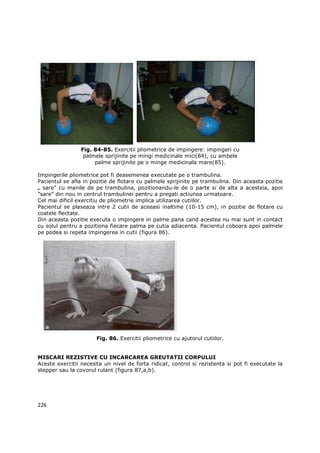 Fig. 84-85. Exercitii pliometrice de impingere: impingeri cu
                  palmele sprijinite pe mingi medicinale mici(84), cu ambele
                      palme sprijinite pe o minge medicinala mare(85).

Impingerile pliometrice pot fi deasemenea executate pe o trambulina.
Pacientul se afla in pozitie de flotare cu palmele sprijinite pe trambulina. Din aceasta pozitie
„ sare” cu manile de pe trambulina, pozitionandu-le de o parte si de alta a acesteia, apoi
”sare” din nou in centrul trambulinei pentru a pregati actiunea urmatoare.
Cel mai dificil exercitiu de pliometrie implica utilizarea cutiilor.
Pacientul se plaseaza intre 2 cutii de aceeasi inaltime (10-15 cm), in pozitie de flotare cu
coatele flectate.
Din aceasta pozitie executa o impingere in palme pana cand acestea nu mai sunt in contact
cu solul pentru a pozitiona fiecare palma pe cutia adiacenta. Pacientul coboara apoi palmele
pe podea si repeta impingerea in cutii (figura 86).




                       Fig. 86. Exercitii pliometrice cu ajutorul cutiilor.


MISCARI REZISTIVE CU INCARCAREA GREUTATII CORPULUI
Aceste exercitii necesita un nivel de forta ridicat, control si rezistenta si pot fi executate la
stepper sau la covorul rulant (figura 87,a,b).




226
 