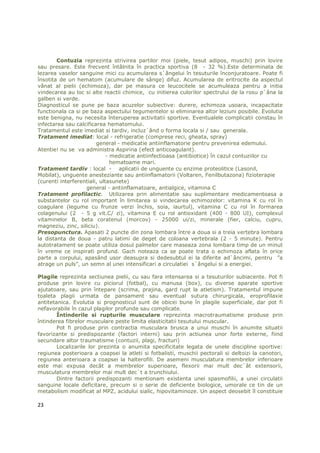 Contuzia reprezinta strivirea partilor moi (piele, tesut adipos, muschi) prin lovire
sau presare. Este frecvent întâlnita în practica sportiva (8 - 32 %).Este determinata de
lezarea vaselor sanguine mici cu acumularea s`ângelui în tesuturile înconjuratoare. Poate fi
însotita de un hematom (acumulare de sânge) difuz. Acumularea de eritrocite da aspectul
vânat al pielii (echimoza), dar pe masura ce leucocitele se acumuleaza pentru a initia
vindecarea au loc si alte reactii chimice, cu initierea culorilor spectrului de la rosu p`âna la
galben si verde.
Diagnosticul se pune pe baza acuzelor subiective: durere, echimoza usoara, incapacitate
functionala ca si pe baza aspectului tegumentelor si eliminarea altor leziuni posibile. Evolutia
este benigna, nu necesita înteruperea activitatii sportive. Eventualele complicatii constau în
infectarea sau calcificarea hematomului.
Tratamentul este imediat si tardiv, incluz`ând o forma locala si / sau generala.
Tratament imediat: local - refrigeratie (comprese reci, gheata, spray)
                        general - medicatie antiinflamatorie pentru prevenirea edemului.
Atentie! nu se va administra Aspirina (efect anticoagulant).
                             - medicatie antiinfectioasa (antibiotice) în cazul contuziilor cu
                               hematoame mari.
Tratament tardiv : local - aplicatii de unguente cu enzime proteolitice (Lasonil,
Mobilat), unguente anesteziante sau antiinflamatorii (Voltaren, Fenilbutazona) fizioterapie
(curenti interferentiali, ultasunete)
                   general - antiinflamatoare, antialgice, vitamina C
Tratament profilactic. Utilizarea prin alimentatie sau suplimentare medicamentoasa a
substantelor cu rol important în limitarea si vindecarea echimozelor: vitamina K cu rol în
coagulare (legume cu frunze verzi închis, soia, iaurtul), vitamina C cu rol în formarea
colagenului (2 - 5 g vit.C/ zi), vitamina E cu rol antioxidant (400 - 800 UI), complexul
vitaminelor B, beta coratenul (morcov) - 25000 ui/zi, minerale (fier, calciu, cupru,
magneziu, zinc, siliciu).
Presopunctura. Apasati 2 puncte din zona lombara între a doua si a treia vertebra lombara
la distanta de doua - patru latimi de deget de coloana vertebrala (2 - 5 minute). Pentru
autotratament se poate utiliza dosul palmelor care maseaza zona lombara timp de un minut
în vreme ce inspirati profund. Gach noteaza ca se poate trata o echimoza aflata în orice
parte a corpului, apasând usor deasupra si dedesubtul ei la diferite ad`âncimi, pentru ”a
atrage un puls”, un semn al unei intensificari a circulatiei s`ângelui si a energiei.

Plagile reprezinta sectiunea pielii, cu sau fara intensarea si a tesuturilor subiacente. Pot fi
produse prin lovire cu piciorul (fotbal), cu manusa (box), cu diverse aparate sportive
ajutatoare, sau prin întepare (scrima, prajina, gard rupt la atletism). Tratamentul impune
toaleta plagii urmata de pansament sau eventual sutura chirurgicala, eroprofilaxie
antitetanica. Evolutia si prognosticul sunt de obicei bune în plagile superficiale, dar pot fi
nefavorabile în cazul plagilor profunde sau complicate.
        Întinderile si rupturile musculare reprezinta macrotraumatisme produse prin
întinderea fibrelor musculare peste limita elasticitatii tesutului muscular.
        Pot fi produse prin contractia musculara brusca a unui muschi în anumite situatii
favorizante si predispozante (factori interni) sau prin actiunea unor forte externe, fiind
secundare altor traumatisme (contuzii, plagi, fracturi)
        Localizarile lor prezinta o anumita specificitate legata de unele discipline sportive:
regiunea posterioara a coapsei la atleti si fotbalisti, muschii pectorali si deltoizi la canotori,
regiunea anterioara a coapsei la halterofili. De asemeni musculatura membrelor inferioare
este mai expusa decât a membrelor superioare, flexorii mai mult dec`ât extensorii,
musculatura membrelor mai mult dec`t a trunchiului.
        Dintre factorii predispozanti mentionam existenta unei spasmofilii, a unei circulatii
sanguine locale deficitare, precum si o serie de deficiente biologice, umorale ce tin de un
metabolism modificat al MPZ, acidului sialic, hipovitaminoze. Un aspect deosebit îl constituie

23
 