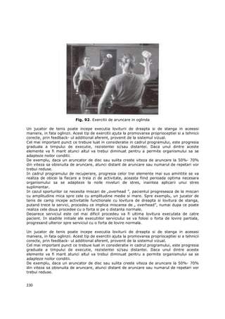 Fig. 92. Exercitii de aruncare in oglinda

Un jucator de tenis poate incepe executia loviturii de dreapta si de stanga in aceeasi
maniera, in fata oglinzii. Acest tip de exercitii ajuta la promovarea proprioceptiei si a tehnicii
corecte, prin feedback- ul additional aferent, provenit de la sistemul vizual.
Cel mai important punct ce trebuie luat in consideratie in cadrul programului, este progresia
graduala a timpului de executie, rezistentei si/sau distantei. Daca unul dintre aceste
elemente va fi marit atunci altul va trebui diminuat pentru a permite organismului sa se
adapteze noilor conditii.
De exemplu, daca un aruncator de disc sau sulita creste viteza de aruncare la 50%- 70%
din viteza sa obisnuita de aruncare, atunci distant de aruncare sau numarul de repetari vor
trebui reduse.
In cadrul programului de recuperare, progresia celor trei elemente mai sus amintite se va
realiza de obicei la fiecare a treia zi de activitate, aceasta fiind perioada optima necesara
organismului sa se adapteze la noile niveluri de stres, inaintea aplicarii unui stres
suplimentar.
In cazul sporturilor ce necesita miscari de „overhead ”, pacientul progreseaza de la miscari
cu amplitudine mica spre cele cu amplitudine medie si mare. Spre exemplu, un jucator de
tenis de camp incepe activitatile functionale cu lovitura de dreapta si lovitura de stanga,
putand trece la servici, procedeu ce implica miscarea de „ overhead”, numai dupa ce poate
realiza cele doua procedee cu o forta si pe o distanta normale.
Deoarece serviciul este cel mai dificil procedeu va fi ultima lovitura executata de catre
pacient. In stadiile initiale ale executiilor serviciului se va folosi o forta de lovire partiala,
progresand ulterior spre serviciul cu o forta de lovire normala.

Un jucator de tenis poate incepe executia loviturii de dreapta si de stanga in aceeasi
maniera, in fata oglinzii. Acest tip de exercitii ajuta la promovarea proprioceptiei si a tehnicii
corecte, prin feedback- ul additional aferent, provenit de la sistemul vizual.
Cel mai important punct ce trebuie luat in consideratie in cadrul programului, este progresia
graduala a timpului de executie, rezistentei si/sau distantei. Daca unul dintre aceste
elemente va fi marit atunci altul va trebui diminuat pentru a permite organismului sa se
adapteze noilor conditii.
De exemplu, daca un aruncator de disc sau sulita creste viteza de aruncare la 50%- 70%
din viteza sa obisnuita de aruncare, atunci distant de aruncare sau numarul de repetari vor
trebui reduse.


230
 