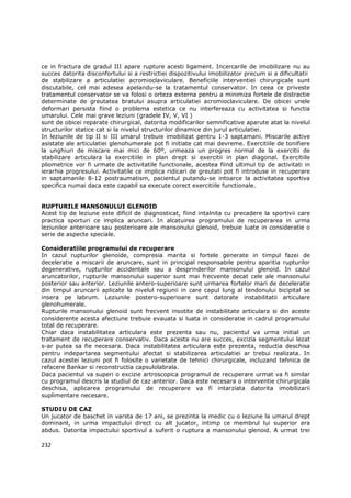 ce in fractura de gradul III apare rupture acesti ligament. Incercarile de imobilizare nu au
succes datorita disconfortului si a restrictiei dispozitivului imobilizator precum si a dificultatii
de stabilizare a articulatiei acromioclaviculare. Beneficiile interventiei chirurgicale sunt
discutabile, cel mai adesea apelandu-se la tratamentul conservator. In ceea ce priveste
tratamentul conservator se va folosi o orteza externa pentru a minimiza fortele de distractie
determinate de greutatea bratului asupra articulatiei acromioclaviculare. De obicei unele
deformari persista fiind o problema estetica ce nu interfereaza cu activitatea si functia
umarului. Cele mai grave leziuni (gradele IV, V, VI )
sunt de obicei reparate chirurgical, datorita modificarilor semnificative aparute atat la nivelul
structurilor statice cat si la nivelul structurilor dinamice din jurul articulatiei.
In leziunile de tip II si III umarul trebuie imobilizat pentru 1-3 saptamani. Miscarile active
asistate ale articulatiei glenohumerale pot fi initiate cat mai devreme. Exercitiile de tonifiere
la unghiuri de miscare mai mici de 60º, urmeaza un progres normal de la exercitii de
stabilizare articulara la exercitiile in plan drept si exercitii in plan diagonal. Exercitiile
pliometrice vor fi urmate de activitatile functionale, acestea fiind ultimul tip de activitati in
ierarhia progresului. Activitatile ce implica ridicari de greutati pot fi introduse in recuperare
in saptamanile 8-12 postraumatism, pacientul putandu-se intoarce la activitatea sportiva
specifica numai daca este capabil sa execute corect exercitiile functionale.


RUPTURILE MANSONULUI GLENOID
Acest tip de leziune este dificil de diagnosticat, fiind intalnita cu precadere la sportivii care
practica sporturi ce implica aruncari. In alcatuirea programului de recuperarea in urma
leziunilor anterioare sau posterioare ale mansonului glenoid, trebuie luate in consideratie o
serie de aspecte speciale.

Consideratiile programului de recuperare
In cazul rupturilor glenoide, compresia marita si fortele generate in timpul fazei de
deceleratie a miscarii de aruncare, sunt in principal responsabile pentru aparitia rupturilor
degenerative, rupturilor accidentale sau a desprinderilor mansonului glenoid. In cazul
aruncatorilor, rupturile mansonului superior sunt mai frecvente decat cele ale mansonului
posterior sau anterior. Leziunile antero-superioare sunt urmarea fortelor mari de deceleratie
din timpul aruncarii aplicate la nivelul regiunii in care capul lung al tendonului bicipital se
insera pe labrum. Leziunile postero-superioare sunt datorate instabilitatii articulare
glenohumerale.
Rupturile mansonului glenoid sunt frecvent insotite de instabilitate articulara si din aceste
considerente acesta afectiune trebuie evauata si luata in consideratie in cadrul programului
total de recuperare.
Chiar daca instabilitatea articulara este prezenta sau nu, pacientul va urma initial un
tratament de recuperare conservativ. Daca acesta nu are succes, excizia segmentului lezat
s-ar putea sa fie necesara. Daca instabilitatea articulara este prezenta, reductia deschisa
pentru indepartarea segmentului afectat si stabilizarea articulatiei ar trebui realizata. In
cazul acestei leziuni pot fi folosite o varietate de tehnici chirurgicale, incluzand tehnica de
refacere Bankar si reconstructia capsulolabrala.
Daca pacientul va superi o excizie artroscopica programul de recuperare urmat va fi similar
cu programul descris la studiul de caz anterior. Daca este necesara o interventie chirurgicala
deschisa, aplicarea programului de recuperare va fi intarziata datorita imobilizarii
suplimentare necesare.

STUDIU DE CAZ
Un jucator de baschet in varsta de 17 ani, se prezinta la medic cu o leziune la umarul drept
dominant, in urma impactului direct cu alt jucator, intimp ce membrul lui superior era
abdus. Datorita impactului sportivul a suferit o ruptura a mansonului glenoid. A urmat trei

232
 