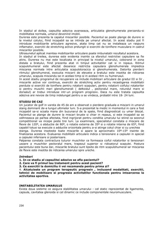 In stadiul al doilea, capsulita adeziva avanseaza, articulatia glenohumerala pierzandu-si
mobilitatea normala, umarul devenind imobil.
Durerea este prezenta la capatul miscarilor posibile. Pacientul se poate plange de durere si
la nivelul cotului, fiind incapabil sa se intinda pe umarul afectat. In acest stadiu pot fi
introduse mobilizarile articulare agresive, atata timp cat nu se instaleaza un raspuns
inflamator, exercitii de stretching active prelungit si exercitii de tonifiere musculara in cadrul
miscarilor posibile.
Ultrasunetul aplicat inaintea mobilizarilor articulare poate imbunatatii rezultatul acestora.
In stadiul al treilea, durerea este evidenta inainte ca sfarsitul restrictiei capsulare sa fie
atins. Durerea nu mai este localizata in principal la nivelul umarului, coborand in zona
distala a bratului, fiind prezenta atat in timpul activitatilor cat si in repaus. Ritmul
scapulohumeral este afectat deoarece restrictia capsulara glenohumerala impiedica
miscarea normala intre articulatia scapulotoracica si glenohumerala. Datorita pierderii
ritmului glenohumeral, executia miscarii de elevatie a bratului este insotita de ridicarea
umarului, scapula miscandu-se in acelasi timp si in acelasi ritm cu humerusul.
In acest stadiu programul de recuperare va include mobilizari articulare de gradul III si IV ,
miscarile active vor continua, exercitii de stretching activ pentru recastigarea mobilitatii
pierdute si exercitii de tonifiere pentru rotatorii scapulari, pentru rotatorii coifului rotatorilor
si pentru muschii mari glenohumerali ( deltoidul , pectoralul mare, rotundul mare si
dorsalul) ar trebui introduse intr-un program progresiv. Daca nu este tratata capsulita
adeziva are nevoie de timp indelungat pentru a se vindeca, probabil intre 18- 24 luni.

STUDIU DE CAZ
Un jucator de golf in varsta de 45 de ani a observat o pierdere graduala a miscarii in umarul
stang dominant de-a lungul ultimelor luni. S-a prezentat la medic in momentul in care a fost
incapabil sa-si scoata mana din buzunarul de la spate, fiind diagnosticat cu umar blocat.
Pacientul se plange de durere la miscari bruste si chiar in repaus, si este incapabil sa se
odihneasca pe partea afectata, fiind ingrijorat pentru conditia umarului lui stiind ca sezonul
competitional va incepe peste trei luni. La examinare, specialistul constata o miscare de
flexie de 120º, o abductie de 80º, o rotatie externa de 35º si o rotatie interna de 65º, fiind
capabil totusi sa execute o adductie orizontala pentru a-si atinge cotul chiar si cu urechea
stanga. Durerea insoteste toate miscarile si apare la aproximativ 10º-15º inainte de
finalizarea acestora. Evaluarea mobilitatii articulare indica o tensionare a capsulei in special
a capsulei inferioare si posterioare.
Palparea constata contractura tuturor muschilor ce formeaza coiful rotatorilor si tensionari
usoare a muschilor pectoralul mare, trapezul superior si ridicatorul scapulei. Postura
pacientului este buna dar, miscarile bratului sunt lipsite de ritm scapulohumeral iar miscarea
de flexie este insotita de ridicarea umarului spre ureche.

Intrebari
1. In ce stadiu al capsulitei adezive se afla pacientul?
2. Care va fi primul tau tratament pentru acest pacient?
3. Ce exercitii la domiciliu ii vei recomanda pentru prima zi?
4. Alcatuieste un program terapeutic progresiv , incluzand modalitati, exercitii,
tehnici de mobilizare si progresia activitatilor functionala pentru intoarcerea la
activitatea sportiva.


INSTABILITATEA UMARULUI
Exista doua sisteme ce asigura stabilitatea umarului : cel static reprezentat de ligamente,
capsula, cavitatea glenoida si cel dinamic ce include componentele neuromusculare.




234
 