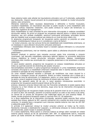 Daca sistemul static este afectat de traumatisme articulare cum ar fi entorsele, subluxatiile
sau dislocarile, imputul neural provenit de la proprioceptorii localizati la nivelul structurilor
statice, este compromis.
Afectarea sistemului static cauzeaza deasemenea o deficienta a functiei musculare,
rezultand instabilitate. Un traumatism secundar ce poate rezulta in urma instabilitatii este
tendinita coifului rotatorilor rotatorilor, care poate conduce la rupturi ale tendonului cu
fenomene repetitive de impingement.
Daca instabilitatea nu este corectata fie prin interventie chirurgicala in vederea consolidarii
structurilor statice, fie printr-un program de recuperare adecvat pentru a reface structurile
dinamice, sau prin ambele modalitati, sportivul continuand activitatea, articulatia devine
atat de instabila incat se poate subluxa sau disloca la un nivel de stres relativ mic.
In alcatuirea programului terapeutic de recuperare pentru pacientii ce prezinta un umar
instabil, kinetoteraputul trebuie sa ia in considerare o serie de factori:
- la nivelul umarului, cea mai comuna forma de instabilitate este instabilitatea anterioara, ce
se instaleaza in cazul afectarii structurilor articulare anterioare
- instabilitatea inferioara este rezultatul lezarii si laxitatii capsule inferioare si a structurilor
de suport
- instabilitatea posterioara, mai rar intalnita, apare odata cu afectarea structurilor articulare
posterioare.
Pacientii implicati in sporturi care necesita aruncari peste linia orizontala a corpului
(overhead), pot dezvolta instabilitate anterioara datorita faptului ca aruncarile determina
stresuri repetitive la nivelul structurilor articulare anterioare. Adesea, instabilitatea
anterioara este insotita sau accentuata de o capsulita posterioara si de tensionare a coifului
rotatorilor.
In cazul acestor pacienti, programul de recuperare ce vizeaza instabilitatea articulara ar
trebui sa cuprinda exercitii de stretching ale acestor structuri.
Secventialitatea exercitiilor in cadrul programului terapeutic in urma instabilitatii anterioare
corectate chirurgical si a instabilitatii anterioare neoperate este in esenta aceeasi, diferenta
constand in perioada de timp necesara recuperarii.
Un umar instabil neoperat necesita o perioada de imobilizare mai mare ducand la o
intarziere a intregului proces de recuperare. Bratul va trebui imobilizat intr-o orteza pe o
perioada de timp de aproximativ 3-4 saptamani, pentru un umar operat chirurgical, in timp
ce pentru umarul neoperat timpul de mentinere al ortezei este mai mare.
Exceptie fac pacientii peste 40 de ani, in cazul acestora introducerea exercitiilor in
programul de recuparare postchirurgical trebuie sa fie cat mai
precoce, deoarece umarului blocat este cea mai frecventa complicatie ce poate aparea daca
miscarea nu a fost initiata cat mai devreme, dupa orice tip de interventie chirurgicala la
nivelul umarului.
Durata programului de recuparare totala variaza de la pacientii tineri la cei in varsta si de la
un sport la altul. De exemplu, pacientii ce practica sporturi ca volei-ul sau tenis-ul de camp,
au nevoie de un proces de recuperare mai indelungat decat cei care practica fotbal. In
medie, durata programul terapeutic poate fi cuprinsa intre 15- 26 saptamani.
In a doua saptamana de la interventia chirurgicala, pacientul poate executa flexii active
asistate fara orteza, abductii la 30º, exercitii izometrice intr-o pozitie de stres minim asupra
umarului. In aceasta faza a recuperarii sunt interzise rotatiile externe mai mari de 20º-30º
si abductiile peste 30º-40º.
In primele 2-3 saptamani stresul la nivelul umarului anterior ar trebui sa fie minim.
Rezistenta manuala a stabilizatorilor scapulari, cu eliminarea stresului la nivelul articulatiei
glenohumerale, poate incepe in aceasta perioada.
In a sasea saptamana, flexia pasiva a umarului trebuie sa atinga valori normale iar rotatia
externa pasiva trebuie sa fie de aproximativ 50º- 60º. In saptamanile VIII-X, miscarile
pasive pe toata directiile de miscare cu amplitudine maxima trebuie sa fie prezente, cu


235
 