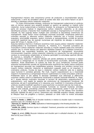 împingementul mecanic este mecanismul primar de producere a traumatismelor Ńesului
subacromial, o serie de cercetători admit că acesta este doar unul dintre factorii ce pot fi
asociaŃi cu patologia coifului rotatorilor rotatorilor.
        În ciuda controversatei etiologii, sindromul de împingement subacromial al umărului
este un termen general care acoperă probabil un spectru de patologii ce implică coiful
rotatorilor, bursa subacromiala şi tendonul bicipital. Se presupune ca împingementul face
parte din procesul implicat în degenerarea coifului rotatorilor rotatorilor, şi de aceea
identificarea precoce a factorilor fizici modificabili asociaŃi cu împingementul ar fi extrem de
indicată. Au fost sugeraŃi factori multiplii care contribuie la dezvoltarea sindromului de
impingement. Aceşti factori includ morfologia anormala acromială, modificarea paternului
cinematic asociata cu alterarea coifului rotatorilor rotatorilor sau a funcŃiei musculare
scapulare, anormalităŃi scapulare, posturi incorecte şi suprasolicitarea, urmată de sarcina
excentrică repetitivă sau de execuŃii numeroase ale mişcărilor de elevaŃie a membrului
peste 90° (Frost, P., Bonde, J.P.2).
AcŃiunea balistica imprima o încărcare excentrica mare asupra coifului rotatorilor rotatorilor
predispunându-i la traumatisme (Hancock, R., Hawkins, R.3). Traumele cumulative ale
musculaturii coifului rotatorilor rotatorilor asociate cu mişcări repetate peste linia verticală a
corpului sau cu erorile tehnice pot deteriora abilitatea acestora de a stabiliza humerusul,
determinând sau exacerbând tendinita sau fenomenul de impingement. Acumularea
microtraumelor muşchilor coifului rotatorilor rotatorilor şi a Ńesuturilor moi ale umărului pot
conduce la accentuarea simptomelor şi limitarea participării la activitatea sportivă (Briner,
W., Kacmar, L., Schaefle, M4., Watkins, J.,).
Muşchii coifului rotatorilor rotatorilor afectaŃi pot pierde abilitatea de menŃinere a relaŃiei
echilibrate cu antagoniştii lor ca rezultat al microtraumelor acumulate, datorită mişcărilor
repetitive. Acest dezechilibru al cuplului de forŃe din jurul complexului humeral poate
exacerba traumatismele cauzate de supraîncărcarea excentrică sau poate induce sindromul
de impingement secundar sau instabilitatea acestuia. PrezenŃa unui echilibru normal între
muşchii coifului rotatorilor rotatorilor şi stabilizatorii scapulari joacă un rol important în
cinematica umărului. FuncŃia de baza a rotatorilor coifului rotatorilor este de a stabiliza
capul humeral în cavitatea glenoida. Mai mult, muşchii scapulotoracici au o importanŃă
majoră în funcŃionarea şi compensaŃia tensiunii suplimentare la nivelul articulaŃiei umărului.
Problemele tipice ce pot apărea la atacanŃii voleibalişti sunt disfuncŃia şi slăbiciunea
muşchilor rotatori externi şi stabilizarea insuficientă a scapulei (Schmidt-Wiethoff, R., Rapp,
W.,). Aceste deficite musculare rezumate în termeni de dezechilibru scapulohumeral şi
scapulotoracic, sunt legate de aspecte ale sindromului de impingement funcŃional. De
asemenea, ele pot fi exemplificate şi în inducerea unor modificări în cinematica articulară a
umărului cauzând modificări specifice în cazul sportivilor ce practică volei de mai mulŃi ani.
Deşi incidenŃa leziunilor musculo-scheletale humerale ce necesită încetarea activităŃii
sportive este scăzută, prevalenŃa umărului dureros disfuncŃional, poate fi mult mai mare5
(Kugler, A., şi alŃii). Mecanismul traumatic este complex, cel mai adesea fiind rezultatul
acŃiunilor repetate de atac şi servici. Generarea unei velocităŃi angulare ridicate, observate
la sfârşitul fazei de pregătire a loviturii, plasează un stres mare la nivelul articulaŃiei

2
  Frost, P., Bonde, J., (2002), Risk of shoulder tendinitis in relation to shoulder loads in monotonous
repetitive work. Am J Ind Med. 41:11–18.
3
 Hancock, R., Hawkins, R., (1996), Applications of electromyography in the throwing shoulder. Clin
Orthop. 330:84–97.
4
 Schafle, M., (1993), Common injuries in volleyball: Treatment, prevention and rehabilitation. Sports
Medicine 16, 126-129.
5
 Kugler, A., et al., (1996), Muscular imbalance and shoulder pain in volleyball attackers, Br. J. Sports
Med Vol 30, Issue 3 256-259.

239
 