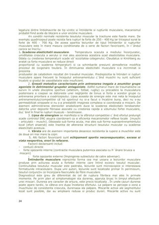 legatura dintre îmbolnavirile de tip virotic si întinderile si rupturile musculare, macanismul
probabil fiind acela de blocare a unor enzime musculare.
        #n conditii normale rezistenta tesutului muscular la tractiune este foarte mare. De
exemplu quadricepsul poate rezista fara rupturi la forte de 250 - 400 Kg iar tricepsul sural la
forte de 400 - 700 Kg. De aceea aparitia leziunilor de tipul întinderilor si rupturilor
musculare este în mare masura conditionata de o serie de factori favorizanti, în r`ândul
carora se înscriu:
1. Scaderea elasticitatii musculare.          Temperatura scazuta a mediului înconjurator,
umiditatea crescuta a aerului si mai ales asocierea acestora scad elasticitatea musculara.
Odata cu cresterea temperaturii scade vâ`scozitatea colagenului. Claudatus si Kirshberg au
aratat ca forta musculara se reduce direct
proportional cu scaderea temperaturii si ca schimbarile presiunii atmosferice modifica
procesul de oxigenare tisulara. În diminuarea elasticitatii musculare s-a incriminat si
prezenta
produselor de catabolism rezultat din travaliul muscular. Predispozitia la întinderi si rupturi
musculare apare frecvent la începutul antrenamentului c`ând muschii nu sunt suficient
încalziti si gradul de vasodilatatie este insuficient.
        2. Greseli metodice caracterizate prin antrenarea inegala a anumitor grupe
agoniste în detrimentul grupelor antagoniste. Astfel numarul mare de traumatisme ce
survin în unele discipline sportive (atletism, fotbal, rugby) cu precadere la musculatura
posterioara a coapsei se datoreste unei neglijente de tonus si forta a acestor grupe cu
antrenarea prioritara a cvadricepsului. Lipsa aceasta de sinergie este mai neta la începutul
antrenamentului/competitiei câ`nd sportivul nu si-a facut o încalzire buna, deci nu s-au
permeabilizat sinapsele si nu s-a prestabilit imaginea complexa si coordonata a miscarii. De
asemeni administrarea steroizilor anabolizanti duce la scaderea elasticitatii tendoanelor
datorita unor depozite fibroase asociate cu cresterea rapida a volumului fortei musculare,
duc`ând în final la rupturi musculo - tendinoase.
        3. Lipsa de sinergism se manifesta si la sfârsitul competitiei c`ând efortul prelungit
scade controlul SNC asupra coordonarii ca si eficienta mecanismelor reflexe locale (muschi
- articulatii - muschi). Oboseala sub forma acuta, mai ales sub forma supraantrenamentului
local (efort anaerob) este însotita de alterarea structurii tesutului muscular cu scaderea
elasticitatii acestuia.
        4. Vârsta are de asemeni importanta deoarece rezistenta la rupere a muschilor este
de doua ori mai mare la copii.
          5. Alti factori favorizanti sunt echipament sportiv necorespunzator, excese si
viata nesportiva, erori în refacere.
        Factorii declansanti includ:
- contuzii directe
- forte opozante interne (contractie musculara puternica asociata cu fr`ânare brusca a
 miscarii)
        - forte opozante externe (împingerea subiectului de catre adversar).
        Întinderile musculare reprezinta forma cea mai usoara a leziunilor musculare
produse prin actiunea acuta a fortelor interne care întind excesiv tesutul muscular.
Continuitatea tesutului muscular este pastrata, leziunile sunt microscopice si intereseaza
formatiunile intracelulare. Dupa unii autori, leziunile sunt localizate primar în perimisium,
tesutul conjunctiv ce înconjoara fasciculele de fibre musculare.
Diagnosticul este greu de diferentiat de cel de ruptura fibrilara mai ales în primele
momente. Pe prim plan al simptomalogiei sta durerea, aparuta brusc în timpul efectuarii
unei miscari. Durerea are caracter de arsura, este precis localizata . În unele cazuri durerea
poate apare tardiv, la câteva ore dupa încetarea efortului. La palpare se percepe o zona a
muschiului de consistenta crescuta, dureroasa sla palpare. Miscarile active ale segmentului
lezat sunt posibile, dar au amploare redusa si produc dureri. Miscarile active nu sunt


24
 