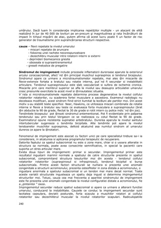 umărului. Dacă luam în consideraŃie implicarea repetiŃiilor multiple - un atacant de elită
realizând în jur de 40 000 de lovituri pe an-precum şi magnitudinea şi rata încărcăturii de
impact în timpul mişcării de atac, putem afirma că acest lucru poate fi un factor de risc
generator de traumatisme prin supraîncărcarea structurii respective.

cauze – flexii repetate la nivelul umarului
      - miscari repetate de aruncare
      - folosirea unei rachete necorespunzatoare
      - dezechilibru muscular intre rotatorii interni si externi
     - deprinderi biomecanice gresite
     - oboseala si supraantrenamentul
    - greseli metodice de pregatire

Sindromul de impingement include procesele inflamatorii dureroase aparute la exteriorul
arcului coracoacromial, afect`nd @n principal muschiul supraspinos si tendonul bicepsului.
Sindromul apare ca urmare a microtraumatismelor repetate, mai ales @n miscarile de
flexie-extensie fortata a bratului sau rotatie interna, put`nd fi secundar si instabilitatii
articulare. Tendonul supraspinosului este slab vascularizat si sufera de ischemie cronica.
Miscarile prin care membrul superior se afla la nivelul sau deasupra articulatiei umarului
cresc presiunile exercitate la acest nivel si @nrautatesc situatia.
V`rsta si microtraumatismele repetate determina procese degenerative la nivelul coifului
rotatorilor rotatorilor, cu scaderera fortei musculare a aacestora. Examenul radiologic nu
deceleaza modificari, acest sindrom fiind strict liumitat la lezi8uni ale partilor moi. Din acest
motiv s-au stabilit teste specifice: Neer, Hawkins, ce utilizeaza miscari combinate de rotatie
interna si flexie a bratului sau teste ce evalueaza forta musculara a supraspinosului (brat
@n abductie la 90 de grade, flectat la 30 de grade si rotit intern cu police indic`nd @n jos).
Tendinitele bicepsului pot @nsoti sindromul antementionat. Pot fi evidentiate prin palparea
tendonului sau prin testul Vergason ce se realizeaza cu cotul flectat la 90 de grade.
Examinatorul opune rezistenta supinatiei antebratului. Durerea aparuta la nivelul santului
intertubercular sugereaza o tendinita bicipitala. Alte tendinite pot apare la nivelul
tendoanelor muschilor supraspinos, deltoid alcatuind asa numitul sindrom al umarului
dureros ce apare la @notatori.

Fenomenul de impingement este asociat cu factori unici pe care specialistul trebuie sa-i ia
considerare, in alcatuirea si aplicarea programului terapeutic de recuperare.
Datorita faptului ca spatiul subacromial nu este o zona mare, chiar si o usoara alteratie in
structura sa normala, poate avea consecinte semnificative, in special la pacientii care
suporta un stres articular mare.
Exista doua tipuri de impingement: primar si secundar. Impingementul primar este
rezultatul ingustarii marimii normale a spatiului de catre structurile prezente in spatiul
subacromial, compromitand structura tesuturilor moi din acesta - tendonul coifului
rotatorilor rotatorilor (supraspinosul si infraspinosul), tendonul bicipital si bursa
subacromiala. Printre acesti factori structurali se numara si prezenta unei anomalii
congenitale a structurii acromionului, prezenta osteofitelor in zona distala a acromionului, o
ingustare anormala a spatiului subacromial si un tendon mai mare decat normal. Toate
aceste variatii structurale ingusteaza un spatiu deja ingust si determina impingementul
structurilor moi. Totusi, cauza cea mai frecventa a aparitiei sindromului de impingement
este fie prezenta unei anomalii congenitale la nivelul configuratiei distale a acromionului, fie
a „pintenilor ” ososi.
Impingementul secundar reduce spatiul subacromial si apare ca urmare a alterarii functiei
umarului, conducand la instabilitate. Cauzele ce conduc la impingement secundar sunt
laxitatea capsulara, deviatii posturale, forta scazuta a muschilor rotatori ai coifului
rotatorilor sau dezechilibrul muscular la nivelul rotatorilor scapulari. Radiculopatiile

240
 
