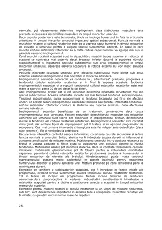 cervicale, pot deasemenea determina impingement daca slabiciunea musculara este
prezenta si cauzeaza dezechilibre musculare in timpul miscarilor umarului.
Daca capsula posterioara este tensionata, tinde sa impinge humerusul in fata in articulatia
anterioara in timpul miscarilor umarului ingustand spatiul subacromial. Functia normala a
muschilor rotatori ai coifului rotatorilor este de a depresa capul humeral in timpul miscarilor
de elevatie a umarului pentru a asigura spatiul subacromial adecvat. In cazul in care
muschii coifului rotatorilor rotatorilor au o forta redusa capul humeral va ajunge mai sus in
glenoida cauzand impingementul.
Cand muschii rotatori scapulari sunt in dezechilibru muschii trapez superior si ridicator al
scapulei se contracta mai puternic decat trapezul inferior ducand la scaderea ritmului
scapulohumeral si ingustarea spatiului subacromial sub arcul coracoacromial in timpul
miscarilor umarului, deoarece elevatia scapulara si rotatia externa nu vor insoti elevatia
umarului.
Posturile incorecte cauzeaza umarului prin plasarea tuberculului mare direct sub arcul
acromial cauzand impingementul mai devreme in miscarea articulara.
Impingementul secundar necorectat va conduce la „ zdrentuirea” graduala, progresiva a
tendonului coifului rotatorilor rotatorilor si in final la ruperea acestuia. Incidenta
impingementului secundar si a rupturii tendonului coifului rotatorilor rotatorilor este mai
mare la sportivii peste 30 de ani decat la cei tineri.
Atat impingementul primar cat si cel secundar determina inflamatia structurilor moi din
spatiul subacromial. Aceasta inflamatie include cel mai frecvent tendonul supraspinosului.
Tendonul subspinosului, bursa subacromiala si tendonul bicepsului pot fi si ele afectate
uneori. In aceste cazuri impingementul cauzeaza tendinita sau bursita. Inflamatia tendonlui
coifului rotatorilor rotatorilor conduce la slabirea sau ruperea acestuia, daca afectiunea
ramane netratata.
Impingementul secundar beneficiaza de un tratament conservative daca cauza
impimgementului este corectata. Factorii secundari dezechilibrului muscular sau miscarilor
asincrone ale umarului sunt foarte des observate in impingementul primar, determinand
durere si tendinite ale coifului rotatorilor rotatorilor. Impingementul secundar este corectat
chirurgical, dar ambele tipuri de impingement pot fi tratate si cu ajutorul programelor de
recuperare. Cea mai comuna interventie chirurgicala este fie indepartarea osteofitelor (daca
sunt prezente), fie acromioplastia anterioara.
Recuperarea intensifica controlul asupra inflamatiei, corecteaza cauzele secundare si reface
functia normala a umarului. Initial, atentia va fi indreptata asupra durerii si inflamatiei si
atingerea amplitudinii de miscare maxima. Pozitionarea umarului intr-o postura relaxanta cu
bratul in usoara abductie si flexie ajuta la asigurarea unei circulatii optime la nivelul
tendonului. Mobilizarile usoare pot minimiza durerea. Daca se constata tensionarea capsulei
inferioare, mobilizarile glenohumerale pot fi folosite pentru a imbunatatii mobilitatea
capsulara, permitand coifului rotatorilor rotatorilor pozitionarea caudala a humerusului in
timpul miscarilor de elevatie ale bratului. Kinetoterapeutul poate masa tendonul
supraspinosului plasand mana pacientului in spatele bazinului pentru expunerea
humerusului anterior si pentru aplicarea unei frictiuni profunde pe zona tensionata pana la
minimizarea durerii.
Exercitiile de tonifiere a stabilizatorilor scapulari, pot fi introduse in fazele initiale ale
programului, evitand stresul suplimentar asupra tendonului coifului rotatorilor rotatorilor.
Tot in fazele de inceput ale programului trebuie incluse tehnicile de reeducare
neuromusculara proprioceptiva in vederea imbunatatirii constientizarii kinestezice a
rotatorilor scapulari pentru a obtine o pozitionare corecta a scapulei in timpul miscarilor
membrului superior.
Exercitiile pentru muschii rotatori ai coifului rotatorilor la un unghi de miscare nedureros,
sub 60º, sunt deasemenea importante in aceasta faza a recuperarii. Exercitiile rezistive vor
fi initiate, cu greutati mici si numar mare de repetari.


241
 