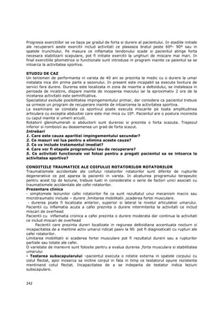 Progresia exercitiilor se va baza pe gradul de forta si durere al pacientului. In stadiile initiale
ale recuperarii aeste exercitii includ activitati ce plaseaza bratul peste 60º- 90º sau in
spatele trunchiului. Pe masura ce inflamatia tendonului scade si pacientul atinge forta
necesara stabilizarii scapulare, pot fi initiate exercitii la unghiuri de miscare mai mari. In
final exercitiile pliometrice si functionale sunt introduse in program inainte ca paientul sa se
intoarca la activitatea sportiva.

STUDIU DE CAZ
Un tenismen de performanta in varsta de 40 ani se prezinta la medic cu o durere la umar
instalata inca din prima parte a sezonului. In present este incapabil sa execute lovitura de
servici fara durere. Durerea este localizata in zona de insertie a deltoidului, se instaleaza in
perioada de incalzire, dispare inainte de inceperea meciului iar la aproximativ 2 ore de la
incetarea activitatii este semnificativa.
Specialistul exclude posibilitatea impingementului primar, dar considera ca pacientul trebuie
sa urmeze un program de recuperare inainte de intoarcerea la activitatea sportiva.
La examinare se constata ca sportivul poate executa miscarile pe toata amplitudinea
articulara cu exceptia abductiei care este mai mica cu 10º. Pacientul are o postura incorecta
cu capul inainte si umerii arcuiti.
Rotatorii glenohumerali si abductorii sunt durerosi si prezinta o forta scazuta. Trapezul
inferior si romboizii au deasemenea un grad de forta scazut.
Intrebari
1. Care este cauza aparitiei impingementului secundar?
2. Ce masuri vei lua pentru a elimina aceste cauze?
3. Ce va include tratamentul imediat?
4. Care vor fi etapele programului tau de recuperare?
5. Ce activitati functionale vei folosi pentru a pregati pacientul sa se intoarca la
activitatea sportiva?

CONDITIILE TRAUMATICE ALE COIFULUI ROTATORILOR ROTATORILOR
Traumatismele accidentale ale coifului rotatorilor rotatorilor sunt diferite de rupturile
degenerative ce pot aparea la pacientii in varsta. In alcatuirea programului terapeutic
pentru acest tip de leziune, trebuie luati in consideratie o serie de factori unici asociati cu
traumatismele accidentale ale cofei rotatorilor.
Prezentare clinica
- simptomele leziunilor cafei rotatorilor fie ca sunt rezultatul unui mecanism macro sau
microtraumatic include – durere ,limitarea mobilitatii ,scaderea fortei musculare.
 - durerea poate fi localizata anterior, superior si lateral la nivelul articulatiei umarului.
Pacientii cu inflamatia acuta a cafei prezinta o durere intermitenta la activitati ce includ
miscari de overhead
Pacientii cu inflamatia cronica a cafei prezinta o durere moderata dar continua la activitati
ce includ miscari de overhead
     Pacientii care prezinta dureri localizate in regiunea deltoidiana accentuata nocturn si
incapacitatea de a mentine activ umarul ridicat pasiv la 90 pot fi diagnosticati cu rupturi ale
cafei rotatorilor.
Limitarea mobilitatii si scaderea fortei musculare pot fi rezultatul durerii sau a rupturilor
partiale sau totate ale cafei.
O varietate de manevre sunt folosite pentru a evalua durerea ,forta musculara si stabilitatea
umarului
- Testarea subscapularului –pacientul executa o rotatie externa in spatele corpului cu
cotul flectat, apoi incearca sa incline corpul in fata in timp ce testatorul opune rezistenta
mentinand cotul flectat. Incapacitatea de a se indeparta de testator indica leziuni
subscapulare.


242
 
