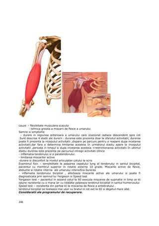 cauze - flexibiliate musculara scazuta
         - tehnica gresita a miscarii de flexie a umarului
Semne si simptome
  - durere in regiunea anterioara a umarului care ocazional radiaza descendent spre cot
.Sunt descrise 4 stadii ale durerii : durerea este prezenta doar la sfarsitul activitatii, durerea
poate fi prezenta la inceputul activitatii ,dispare pe parcurs pentru a reapare dupa incetarea
activitatii,dar fara a determina limitarea acesteia In urmatorul stadiu apare la inceputul
activitatii ,persista in timpul si dupa incetarea acesteia +restrictionarea activitatii In ultimul
stadiu durerea este prezenta pe parcursul intregii activitati zilnice
- inflamatia tendonului si a paratendonului.
- limitarea miscarilor active
-durere si disconfort la nivelul articulatiei cotului la scris
Examenul fizic – sensibilitate la palparea capatului lung al tendonului in santul bicipital,
pacientul cu membrul superior in rotatie externa 10 grade. Miscarile active de flexie,
abductie si rotatie interna ale umarului intensifica durerea
- inflamatia tendonului bicipital , afecteaza miscarile active ale umarului si poate fi
diagnosticata prin semnul lui Yergason si Speed test
Yergason test – pacientul in sezand cotul la 90 executa miscarea de supinatie in timp ce kt
opune rezistenta cu o mana iar cu cealalta palpeaza tendonul bicipital in santul humerusului
Speed test – rezistenta din partea kt la miscarea de flexie a antebratului .
tendonul bicipital se testeaza mai usor cu bratul in rot ext la 60 si degetul mare abd.
Consideratii ale programului de recuperare.


246
 