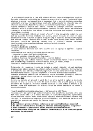 Cel mai comun traumatism in care este implicat tendonul bicipital este tendinita bicipitala.
Rupturile, dislocatiile, subluxatiile pot deasemene aparea la acest nivel. Tendinita bicipitala
afecteaza in primul rand capatul lung al bicepsului, fiind in general afectiunea secundara
instabilitatii umarului, impingementului, patologiilor coifului rotatorilor rotatorilor sau altor
inflamatii ale umarului. Pacientii raparteaza sensibilitate in zona incizurii bicipitale.
Ruptura tendonului bicipital este adesea asociata cu patologii alecoifului rotatorilor
rotatorilor, avand o incidenta crescuta in randul sportivilor cu varsta medie. Mecanismul de
producere a acestei leziuni este adesea o contractie musculara brusca aparuta in timp ce
muschiul este tensionat .
Ropturile complete pot evidentia un muschi „Popeye” in timp ce rupturile partiale nu sunt
atat de evidente. Semnele imediate sunt durere, spasm muscular si edem. In cazul
pacientilor tineri ce au suferit o ruptura a capului lung al bicepsului procedura chirurgicala
este indicata. In cazul sportivilor mai in varsta acelasi tip de leziune poate sau nu necesita
interventia chirurgicala, deoarece capatul lung al bicepsului asigura stabilitatea
glenohumerala, repararea chirugicala este mai importanta la populatia
tanara mai activa.
recuperea tendinitei bicipitale
In cazul tendinitei bicipitale sunt rare cazurile cand se ajunge la operatie ( ruptura
tendonului )
 obiectivele de baza ale programului de recuperare sunt :
 - imbunatatirea elasticitatii tendonului bicipital
- cresterea treptata a miscarilor active fara durere
 -indata ce durerea a mai scazut in intensitate – exercitii Codman
- stretching dupa faza acuta se incepe cu miscari usoare care se mentin 10 sec si se repeta
de 6 ori stretchingul se executa pe miscari de rot ,flexie , pe biceps ,triceps
- tonifiere la nivelul musculaturii umarului si a bratului,.

Tratamentul de recuperare trebuie sa includa si coiful rotatorilor intrucat patologia
bicepsului este adesea asociata cu patologia coifului rotatorilor rotatorilor. Controlul durerii
si al edemului este obiectivul initial al programului, in acest sens folosindu-se medicatie
antiinflamatorie si odihna. Repausul segmentar va fi insotit de miscari active asistate.
Progresia exercitiilor teraputice se va realiza in functie de tolerant pacientului, incluzand
exercitii de crestere a fortei musculare si exercitii de flexie si supinatie a cotului.
STUDIU DE CAZ
In urma cu trei zile un gimnast in varst de 21 de ani a suferit o rupture a tendonului
bicipital, in timp ce exersa la inele. In acest moment este pregatit pentru a incepe
programul de recuperare. Pacientul prezinta echimoze in zona distala a bratului si pe
antebrat. Zona este edematoasa si muschiul biceps se simpte cantractat ca urmare a
spasmului muscular.

Miscarile posibile in articulatia cotului sunt : -15º extensie si 120º flexie.
miscarea pasive de supinatie pe toata amplitudinea este posibila insa supinatia activa este
45º. Flexia cotului este 3+/5 si insotita de durere. In sezonul trecut pacientul a prezentat o
durere constanta a cotului motiv pentru care a trebuit sa intrerupa activitatea sportiva timp
de o luna. In sezonul actual durerea a scazut in intensitate, fiind tolerabila. Pacientul nu a
suferit leziuni anterioare ale gatului dar il simpte imobil.
Intrebari
1. Ce va include prima sedinta de tratament si care vor fi obiectivele acesteia?
2. Ce alte zone ar mai trebui investigate ininte de a incepe programul terapeutic?
3. Cand te astepti ca pacientul sa obtina miscarile maxime ale cotului?
4. Cand vei incepe exercitiile de crestere a fortei muscular si ce va include prima
saptamana de tratament?


247
 
