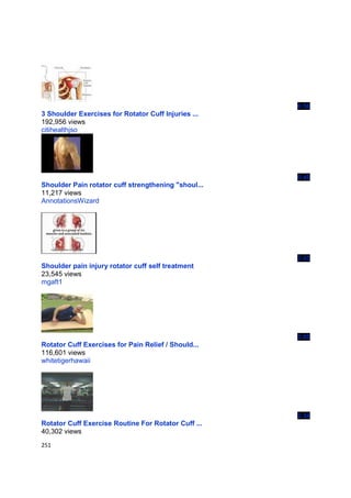6:58
3 Shoulder Exercises for Rotator Cuff Injuries ...
192,956 views
citihealthjso




                                                     0:40
Shoulder Pain rotator cuff strengthening "shoul...
11,217 views
AnnotationsWizard




                                                     3:43
Shoulder pain injury rotator cuff self treatment
23,545 views
mgaft1




                                                     3:05
Rotator Cuff Exercises for Pain Relief / Should...
116,601 views
whitetigerhawaii




                                                     2:34
Rotator Cuff Exercise Routine For Rotator Cuff ...
40,302 views
251
 