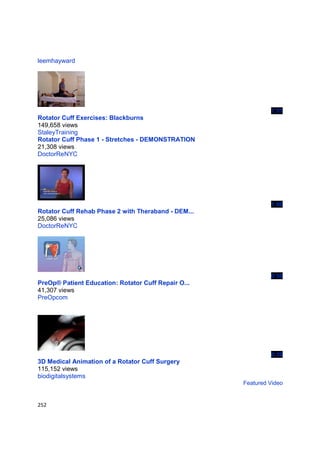 leemhayward




                                                              1:51
Rotator Cuff Exercises: Blackburns
149,658 views
StaleyTraining
Rotator Cuff Phase 1 - Stretches - DEMONSTRATION
21,308 views
DoctorReNYC




                                                              1:06
Rotator Cuff Rehab Phase 2 with Theraband - DEM...
25,086 views
DoctorReNYC




                                                              0:50
PreOp® Patient Education: Rotator Cuff Repair O...
41,307 views
PreOpcom




                                                              0:39
3D Medical Animation of a Rotator Cuff Surgery
115,152 views
biodigitalsystems
                                                     Featured Video


252
 