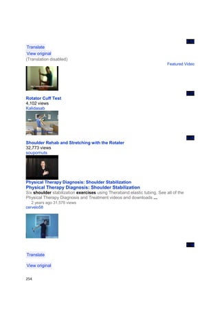 5:52
 Translate
 View original
(Translation disabled)
                                                                          Featured Video




                                                                                      3:27
Rotator Cuff Test
4,102 views
Kalidasab




                                                                                      2:26
Shoulder Rehab and Stretching with the Rotater
32,773 views
soupornuts




Physical Therapy Diagnosis: Shoulder Stabilization
Physical Therapy Diagnosis: Shoulder Stabilization
Six shoulder stabilization exercises using Theraband elastic tubing. See all of the
Physical Therapy Diagnosis and Treatment videos and downloads ...
   2 years ago 31,576 views
cervelo58




                                                                                      1:18

Translate

View original


254
 