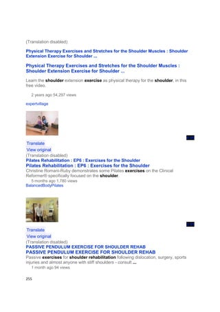 (Translation disabled)

Physical Therapy Exercises and Stretches for the Shoulder Muscles : Shoulder
Extension Exercise for Shoulder ...

Physical Therapy Exercises and Stretches for the Shoulder Muscles :
Shoulder Extension Exercise for Shoulder ...
Learn the shoulder extension exercise as physical therapy for the shoulder, in this
free video.

   2 years ago 54,297 views

expertvillage




                                                                                   4:45
 Translate
 View original
(Translation disabled)
Pilates Rehabilitation : EP6 : Exercises for the Shoulder
Pilates Rehabilitation : EP6 : Exercises for the Shoulder
Christine Romani-Ruby demonstrates some Pilates exercises on the Clinical
Reformer® specifically focused on the shoulder.
   5 months ago 1,780 views
BalancedBodyPilates




                                                                                   3:51
 Translate
 View original
(Translation disabled)
PASSIVE PENDULUM EXERCISE FOR SHOULDER REHAB
PASSIVE PENDULUM EXERCISE FOR SHOULDER REHAB
Passive exercises for shoulder rehabilitation following dislocation, surgery, sports
injuries and almost anyone with stiff shoulders - consult ...
   1 month ago 94 views

255
 