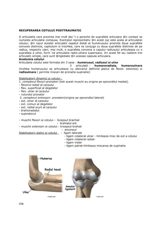 RECUPERAREA COTULUI POSTTRAUMATIC

O articulatie care prezinta mai mult dec`t o pereche de suprafete articulare @n contact se
numeste articulatie compusa. Exemplul reprezentativ @n acest caz este acela al articulatiei
cotului; @n cazul acestei articulatii capatul distal al humerusului prezinta doua suprafete
convexe distincte, capitulum si trochlea, care se conjuga cu doua suprafete distincte de pe
radius, respectiv ulan; mai mult, o suprafata convexa a capului radiusului articuleaza cu o
suprafata a ulnei, form`nd articulatia radio-ulnara superioara. #n acest fel iau nastere trei
articulatii simple, care sunt @nglobate @n aceeasi capsula articulara.
Anatomia cotului
Articulatia cotului este formata din 3 oase : humerusul, radiusul si ulna
                                        3   articulatii : humeroradiala,     humeroulnara
(trohlea humerusului se articuleaza cu olecranul definind planul de flexie- extensie) si
radioulnara ( permite miscari de pronatie-supinatie)

Stabilizatorii dinamici ai cotului :
1. complexul flexori-pronatori (toti acesti muschi au origine pe epicondilul medial).
- flexorul radial al carpului
- flex. superficial al degetelor
- flex. ulnar al carpului
- rutundul pronator
 2. complexul extonsori- pronatori(origine pe epicondilul lateral)
- ext. ulnar al carpului
- ext. comun al degetelor
- ext. radial scurt al carpului
- brahioradialul
- supinatorul

- muschii flexori ai cotului - bicepsul brachial
                                 - brahialul ant
- muschii extensori ai cotului - tricepsul brahial
                                    - anconeul
Stabilizatorii statici ai cotului - ligam laterale
                                      - ligam colateral ulnar - limiteaza misc de ext a cotului
                                      - ligam colateral radial-
                                      - ligam inelar
                                      - ligam patrat-limiteaza miscarea de supinatie




258
 
