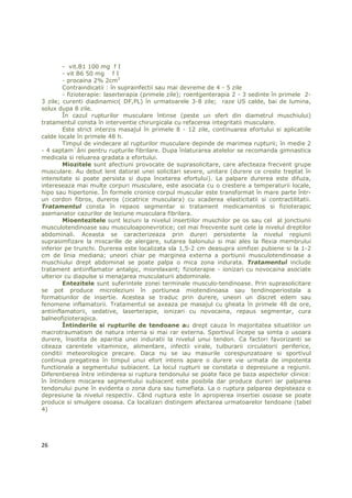 - vit.B1 100 mg f I
        - vit B6 50 mg f I
        - procaina 2% 2cm3
        Contraindicatii : în suprainfectii sau mai devreme de 4 - 5 zile
        - fizioterapie: laserterapia (primele zile); roentgenterapia 2 - 3 sedinte în primele 2-
3 zile; curenti diadinamici( DF,PL) în urmatoarele 3-8 zile; raze US calde, bai de lumina,
solux dupa 8 zile.
        În cazul rupturilor musculare întinse (peste un sfert din diametrul muschiului)
tratamentul consta în interventie chirurgicala cu refacerea integritatii musculare.
        Este strict interzis masajul în primele 8 - 12 zile, continuarea efortului si aplicatiile
calde locale în primele 48 h.
        Timpul de vindecare al rupturilor musculare depinde de marimea rupturii; în medie 2
- 4 saptam`âni pentru rupturile fibrilare. Dupa înlaturarea atelelor se recomanda gimnastica
medicala si reluarea gradata a efortului.
        Miozitele sunt afectiuni provocate de suprasolicitare, care afecteaza frecvent grupe
musculare. Au debut lent datorat unei solicitari severe, unitare (durere ce creste treptat în
intensitate si poate persista si dupa încetarea efortului). La palpare durerea este difuza,
intereseaza mai multe corpuri musculare, este asociata cu o crestere a temperaturii locale,
hipo sau hipertonie. În formele cronice corpul muscular este transformat în mare parte într-
un cordon fibros, dureros (cicatrice musculara) cu scaderea elasticitatii si contractilitatii.
Tratamentul consta în repaos segmentar si tratament medicamentos si fizioterapic
asemanator cazurilor de leziune musculara fibrilara.
        Mioentezitele sunt leziuni la nivelul insertiilor muschilor pe os sau cel al jonctiunii
musculotendinoase sau musculoaponevrotice; cel mai frecvente sunt cele la nivelul dreptilor
abdominali. Aceasta se caracterizeaza prin dureri persistente la nivelul regiunii
suprasimfizare la miscarille de alergare, sutarea balonului si mai ales la flexia membrului
inferior pe trunchi. Durerea este localizata sla 1,5-2 cm deasupra simfizei pubiene si la 1-2
cm de linia mediana; uneori chiar pe marginea externa a portiunii musculotendinoase a
muschiului drept abdominal se poate palpa o mica zona indurata. Tratamentul include
tratament antiinflamator antalgic, miorelaxant; fizioterapie - ionizari cu novocaina asociate
ulterior cu diapulse si menajarea musculaturii abdominale.
        Entezitele sunt suferintele zonei terminale musculo-tendinoase. Prin suprasolicitare
se pot produce microleziuni în portiunea miotendinoasa sau tendinoperiostala a
formatiunilor de insertie. Acestea se traduc prin durere, uneori un discret edem sau
fenomene inflamatorii. Tratamentul se axeaza pe masajul cu gheata în primele 48 de ore,
antiinflamatorii, sedative, laserterapie, ionizari cu novocaina, repaus segmentar, cura
balneofizioterapica.
        Întinderile si rupturile de tendoane au drept cauza în majoritatea situatiilor un
macrotraumatism de natura interna si mai rar externa. Sportivul începe sa simta o usoara
durere, însotita de aparitia unei induratii la nivelul unui tendon. Ca factori favorizanti se
citeaza carentele vitaminice, alimentare, infectii virale, tulburarii circulatorii periferice,
conditii meteorologice precare. Daca nu se iau masurile corespunzatoare si sportivul
continua pregatirea în timpul unui efort intens apare o durere vie urmata de impotenta
functionala a segmentului subiacent. La locul rupturii se constata o depresiune a regiunii.
Diferentierea între intinderea si ruptura tendonului se poate face pe baza aspectelor clinice:
în întindere miscarea segmentului subiacent este posibila dar produce dureri iar palparea
tendonului pune în evidenta o zona dura sau tumefiata. La o ruptura palparea depisteaza o
depresiune la nivelul respectiv. Când ruptura este în apropierea insertiei osoase se poate
produce si smulgere osoasa. Ca localizari distingem afectarea urmatoarelor tendoane (tabel
4)




26
 
