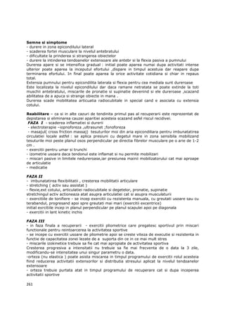 Semne si simptome
- durere in zona epicondilului lateral
- scaderea fortei musculare la nivelul antebratului
- dificultate la prinderea si strangerea obiectelor
- durere la intinderea tendoanelor extensoare ale antebr si la flexia pasiva a pumnului
Durerea apare si se intensifica gradual : initial poate aparea numai dupa activitati intense
ulterior poate aparea la inceputul efortului ,dispare in timpul acestuia dar reapare dupa
terminarea efortului. In final poate aparea la orice activitate cotidiana si chiar in repaus
total.
Extensia pumnului pentru epicondilita laterala si flexia pentru cea mediala sunt dureroase
Este localizata la nivelul epicondilului dar daca ramane netratata se poate extinde la toti
muschii antebratului, miscarile de pronatie si supinatie devenind si ele dureroase ,scazand
abilitatea de a apuca si strange obiecte in mana .
Durerea scade mobilitatea articuatia radiocubitale in special cand e asociata cu extensia
cotului.

Reabilitare – ca si in alte cazuri de tendinita primul pas al recuperarii este reprezentat de
depistarea si eliminarea cauzei aparitiei acesteia scazand asfel riscul recidivei.
 FAZA I - scaderea inflamatiei si durerii
 - electroterapie –iopnoforeza ,ultrasunet ;fonoforeza
 - masajul( cross friction massaj) tesuturilor moi din aria epicondiliara pentru imbunatatirea
circulatiei locale astfel : se aplica presiuni cu degetul mare in zona sensibila mobilizand
tesuturile moi peste planul osos perpendicular pe directia fibrelor musculare pe o arie de 1-2
cm .
- exercitii pentru umar si trunchi
- izometrie usoara daca tendonul este inflamat si nu permite mobilizari
- miscari pasive in limitele nedureroase,iar presiunea mainii mobilizatorului cat mai aproape
de articulatie
- medicatie

FAZA II
- imbunatatirea flexibilitatii , cresterea mobilitatii articulare
- stretching ( activ sau assistat )
- flexie,ext cotului, articulatiei radiocubitale si degetelor, pronatie, supinatie
stretchingul activ actioneaza atat asupra articulatiei cat si asupra musculaturii
- exercitiile de tonifiere - se incep exercitii cu rezistenta manuala, cu greutati usoare sau cu
terabandul, progresand apoi spre greutati mai mari (exercitii excentrice)
initial exrcitiile incep in planul perpendicular pe planul scapulei apoi pe diagonala
- exercitii in lant kinetic inchis

FAZA III
- in faza finala a recuperarii - exercitii pliometrice care pregatesc sportivul prin miscari
functionale pentru reintoarcerea la activitatea sportive
- se incepe cu exercitii usoare de pliometrie apoi se creste viteza de executie si rezistenta in
functie de capacitatea zonei lezate de a suporta din ce in ce mai mult stres
- miscarile izokinetice trebuie sa fie cat mai apropiate de activitatea sportiva
Cresterea progresiva a intensitatii nu trebuie sa fie mai frecventa de o data la 3 zile,
modificandu-se intensitatea unui singur parametru o data.
-orteza (nu elastica ) poate asista miscarea in timpul programului de exercitii rolul acesteia
fiind reducerea activitatii extensorilor si distributia stresului aplicat la nivelul tendoanelor
extensoare
- orteza trebuie purtata atat in timpul programului de recuperare cat si dupa inceperea
activitatii sportive

261
 