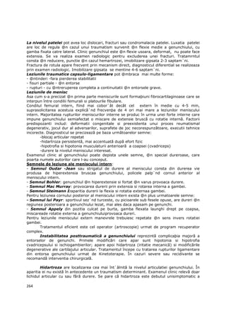 La nivelul patelei pot avea loc dislocari, fracturi sau condromalacia patelei. Luxatia patelei
are loc de regula @n cazul unui traumatism survenit @n flexie medie a genunchiului, cu
gamba fixata catre lateral. Clinic genunchiul este @n flexie usoara, deformat, nu poate face
extensia. Se va realiza examen radiologic pentru excluderea unei fracturi. Tratamrntul
consta @n reducere, punctie @n cazul hemartrozei, imobilizare gipsata 2-3 saptam`ni.
Fractura de rotula apare frecvent prin mecanism direct, diagnosticul diferential se realizeaza
prin examen radiologic. Imobilizare gipsata se mentine 4-6 saptam`ni.
Leziunile traumatice capsulo-ligamentare pot @mbraca mai multe forme:
- @ntinderi -fara pierderea stabilitatii
- fisuri partiale - @n entorse
- rupturi - cu @ntreruperea completa a continuitatii @n entorsele grave.
Leziunile de menisc
Asa cum s-a precizat @n prima parte meniscurile sunt formaþiuni fibrocartilaginoase care se
interpun între condilii femurali si platourile fibulare.
Condilul femural intern, fiind mai cobor`ât decât cel          extern în medie cu 4-5 mm,
suprasolicitarea acestuia explicâ`nd frecvenþa de 4 ori mai mare a leziunilor meniscului
intern. Majoritatea rupturilor meniscurilor interne se produc în urma unei forte interne care
impune genunchiului semiafectat o miscare de extensie bruscã cu rotatie internã. Factorii
predispozanti includ: deformatii congenitale si preexistenta unui proces reumatismal
degenerativ, jocul dur al adversarilor, suprafete de joc necorespunzãtoare, executii tehnice
incorecte. Diagnosticul se precizeazã pe baza urmãtoarelor semne:
         -blocaj articular repetat
         -hidartroza persistentã, mai accentuatã dupã efort fizic
         -hipotrofia si hipotonia musculaturii anterioarã a coapsei (cvadriceps)
         -durere la nivelul meniscului interesat.
Examenul clinic al genunchiului poate depista unele semne, @n special dureroase, care
poarta numele autorilor care l-au conceput.
Semnele de leziune ale meniscului intern:
- Semnul Oudar -Jean sau strigatul de durere al meniscului consta din durerea vie
produsa de hiperextensia bruscaa genunchiului, policele palp`nd cornul anterior al
meniscului intern.
- Semnul Bohler: genunchiul @n hiperextensie si fortat @n varus provoaca durere.
- Semnul Mac Murray: provocarea durerii prin extensia si rotarea interna a gambei.
- Semnul Steimann I:aparitia durerii la flexia si rotatia externaa gambei.
Pentru leziunea cornului posterior al meniscului intern exista @n plus urmatoarele semne:
- Semnul lui Payr: sportivul sez`nd turceste, cu picioarele sub fesele opuse, are dureri @n
regiunea posterioara a genunchiului lezat, mai ales daca apasam pe genunchi.
- Semnul Appely din pozitia culcat pe burta, gamba flexata launghi drept pe coapsa,
miscareade rotatie externa a genunchiuluiprovoaca dureri.
Pentru leziunile meniscului extern manevrele trebuiesc repetate @n sens invers rotatiei
gambei.
         Tratamentul eficient este cel operator (artroscopie) urmat de program recuperator
complex.
         Instabilitatea posttraumaticã a genunchiului reprezintã complicaþia majorã a
entorselor de genunchi. Primele modificãri care apar sunt hipotonia si hipotrofia
cvadricepsului si ischiogambierilor; apare apoi hidartroza (iritatie mecanicã) si modificãrile
degenerative ale cartilajului articular. Tratamentul începe cu tratarea rupturilor ligamentare
din entorsa genunchiului urmat de Kinetoterapie. În cazuri severe sau recidivante se
recomandã interventia chirurgicalã.

        Hidartroza are localizarea cea mai înt`âlnitã la nivelul articulatiei genunchiului. În
aparitia ei nu existã în antecedente un traumatism determinant. Examenul clinic relevã doar
lichidul articular cu sau fãrã durere. Se pare cã hidartroza este debutul unisimptomatic a

264
 