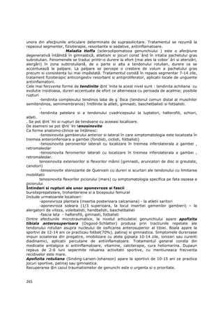 unora din afecþiunile articulare determinate de suprasolicitare. Tratamentul se rezumã la
repaosul segmenter, fizioterapie, resorbante si sedative, antiinflamatoare.
                       Maladia Hoffa (scleroolipomatoza genunchiului ) este o afecþiune
degenerativã întâlnitã în gimnasticã, atletism si jocuri const`ând în iritatia pachetului gras
subrotulian. Fenomenele se traduc printr-o durere la efort (mai ales la cobor`âri si aterizãri,
alergãri) în zona subtrotulianã, de o parte si alta a tendonului rotulian, durere ce se
accentueazã la palpare. La palpare se percepe o crestere de volum a pachetului gras
precum si consistenta lui mai impãstatã. Tratamentul constã în repaos segmentar 7-14 zile,
tratament fizioterapic anticongestiv resorbant si antiproliferator, aplicatii locale de unguente
antiinflamatorii.
Cele mai fercvente forme de tendinite @nt`lnite la acest nivel sunt : tendinita achiliana cu
evolutie insidioasa, dureri accentuate de efort ce alterneaza cu perioada de acalmie; posibile
rupturi
        -tendinita complexului tendinos laba de g`ßsca (tendonul comun distal al muschilor
semitendinos, semimembranos) ?ntßlnite la atleti, gimnasti, baschetbalisti si fotbalisti.
        -
        -tendinita patelara si a tendonului cvadricepsului la luptatori, halterofili, schiori,
atleti.
. Se pot @nt`lni si rupturi de tendoane cu aceeasi localizare.
De asemeni se pot @nt`lni tenosinovite
Ca forme anatomo-clinice se întâlnesc:
        -tenosinovita gambierului anterior si lateral în care simptomatologia este localizata în
treimea anteroinferioara a gambei (fondisti, ciclisti, fotbalisti)
        -tenosinovita peronierilor laterali cu localizare în treimea inferolaterala a gambei ,
retromaleolar
        -tenosinovita feronierilor laterali cu localizare în treimea inferolaterala a gambei ,
retromaleolar.
        tenosinovita extensorilor si flexorilor mâinii (gimnasti, aruncatori de disc si greutate,
canotori)
        -tenosinovite stenozante de Quervain cu dureri si scurtari ale tendonului cu limitarea
mobilitatii
        tenosinovita flexorilor piciorului (mars) cu simptomatologia specifica pe fata osoasa a
piciorului
Întinderi si rupturi ale unor aponevroze si fascii
bursiteprepatelare, trohanteriene si a bicepsului femural
Include urmatoarele localizari:
        -aponevroza plantara (insertia posterioara calcaniana) - la atletii saritori
        -aponevroza soleara (1/3 superioara, la locul insertiei gemenilor gambieri) – la
alergatorii de viteza, voleibalisti, handbalisti, baschetbalisti
        -fascia lata - halterofili, gimnasti, fotbalisti
Dintre afectiunile microtraumatice, la nivelul articulatiei genunchiului apare apofizita
tibiala anterosuperioara (Osgood-Schlatter) produsa prin tractiunile repetate ale
tendonului rotulian asupra nucleului de osificarea anterosuperior al tibiei. Boala apare la
sportivi de 12-14 ani ce practicau fotbal(70%), patinaj si gimnastica. Simptomele dureroase
impun scoaterea din pregatire, imobilizare cu atela gipsata 10-14 zile, ionizari sau curenti
diadinamici, aplicatii percutane de antiinflamatoare. Tratamentul general consta din
medicatie antialgica si antiinflamatoare, vitamine, calciterapie, cura heliomarina. Dupaun
repaus de 2-6 luni sepermite reluarea activitatii sportive, cu mentiuneaca frecventa
recidivelor este mare.
Apofizita rotuliana (Sinding-Larsen-Johanson) apare la sportivii de 10-15 ani ce practica
jocuri sportive, patinaj sau gimnastica.
Recuperarea @n cazul traumatismelor de genunchi este o urgenta si o prioritate.


265
 