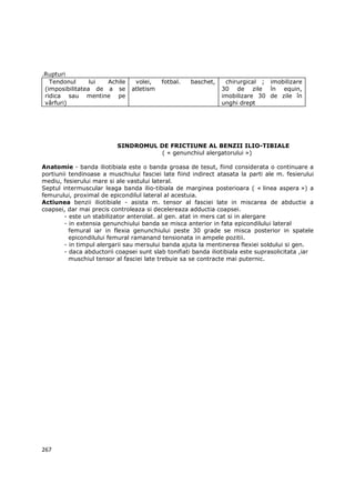.Rupturi
   Tendonul      lui Achile      volei,    fotbal.   baschet,    chirurgical ; imobilizare
 (imposibilitatea de a se       atletism                        30 de zile în equin,
 ridica sau mentine pe                                          imobilizare 30 de zile în
 vârfuri)                                                       unghi drept




                          SINDROMUL DE FRICTIUNE AL BENZII ILIO-TIBIALE
                                    ( « genunchiul alergatorului »)

Anatomie - banda iliotibiala este o banda groasa de tesut, fiind considerata o continuare a
portiunii tendinoase a muschiului fasciei late fiind indirect atasata la parti ale m. fesierului
mediu, fesierului mare si ale vastului lateral.
Septul intermuscular leaga banda ilio-tibiala de marginea posterioara ( « linea aspera ») a
femurului, proximal de epicondilul lateral al acestuia.
Actiunea benzii iliotibiale - asista m. tensor al fasciei late in miscarea de abductie a
coapsei, dar mai precis controleaza si decelereaza adductia coapsei.
        - este un stabilizator anterolat. al gen. atat in mers cat si in alergare
        - in extensia genunchiului banda se misca anterior in fata epicondilului lateral
          femural iar in flexia genunchiului peste 30 grade se misca posterior in spatele
          epicondilului femural ramanand tensionata in ampele pozitii.
        - in timpul alergarii sau mersului banda ajuta la mentinerea flexiei soldului si gen.
        - daca abductorii coapsei sunt slab tonifiati banda iliotibiala este suprasolicitata ,iar
          muschiul tensor al fasciei late trebuie sa se contracte mai puternic.




267
 