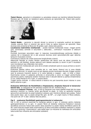 Testul Renne- pacientul in ortostatism cu greutatea corpului pe membrul afectat.Pacientul
flexeaza gen 30 drade iar testatorul aplica presiune pe epicondilul lat .Testul este pozitiv
daca zona este dureroasa.




Testul Noble – pacientul in decubit dorsal cu piciorul in supinatie sustinut de testator
.Aceste executa flexii si extensii ale gen.in timp ce aplica presiuni pe epicondil. Daca
durerea este prezenta la flexia de 30 grade a gen ,testul este pozitiv.
Localizarea restrictiilor miofasciale - aceste restrictii miofasciale includ : trigger points
(pct. dureroase) centrele si secundare ( alaturate) , contracturi musculare si adeziuni
fasciale.
Punctele dureroase secundare apar in regiunea musculotendinoasa portiunea distala a
vastului lat si bicepsului lat si pot provoca durerea zonei epicondilare.Ele apar datorita
tensiunii musculare cronice.
Contractura vastului lat creste tensiunea longitudinala a benzii.
Adeziunile fasciale la nivelul fibrelor posterioare ale benzii sunt de obicei prezente la
pacientii cu sdr.iliotibial. Aceste adeziuni sunt adesea asociate cu dureri si pot fi rezultatul
unei microleziuni sau inflamatie mai veche.
Aceste restrictii miofasciale pot varia de la simple complicatii pana la cauza primara a durerii
laterale de gen.
Evaluarea adesea releva zone sensibile ale m. vast laeral, fesierul mic si zona distala
bicepsului femural. In aceste zone se pot depista puncte dureroase discrete (trigger points)
care la presiune transmit durere si in zona laterala a coapsei , gen. si chiar a tibiei.
Examinarea consta in palparea profunda si amanuntita a zonei cu trigger points.Pozitia
pacientului pentru realizarea acestor manevre este in decubit lateral cu partea simptomatica
in sus, soldul flectat la 45 si gen. in usoara flexie.
Trigger points centrale in vastul lateral si fesierul mic pot transmite dureri intense in zona
latero-externa a gen .

Evaluarea deficitului de flexibilitate a iliopsoasului, dreptului femural si tensorului
fasciei lata se realizeaza la toti pacientii suspecti de sdr. iliotibial.(fig 2)
Descrierea testului Thomas - pac. in DD la marginea unei mese spatele drept lipit de masa
pacientul mentine cu mainile ambii gen.flectati la piept. In timp ce pacientul mentine
genunchiul asimtomatic la piept testatorul coboara usor membrul afectat spre podea. Testul
este pozitiv daca pac nu poate atinge flex gen. de 90° , un unghi neutru in flexia soldului,
mai putin de 15° in abd soldului fata de pelvis .

Fig 3 - evaluarea flexibilitatii gastrognemianului si solearului.
Pac in DD cu piciorul examinat la marginea patului si gen. in extensie pentru testarea
gastrognemianului si cu gen. in usoara flexie pt testarea solearului.Testatorul executa
dorsiflexia piciorului.Testul este pozitiv daca pacientul nu poate realiza dorsiflexie pasiva de
90. Cand executa aceste teste examinatorul va bloca articulatia subtalara realizand o usoara
inversie a piciorului. Examinatorul este astfel sigur ca miscarea se realizeaza din articulatia
talocrurala fara influente ale articulatiei subtalare.

270
 