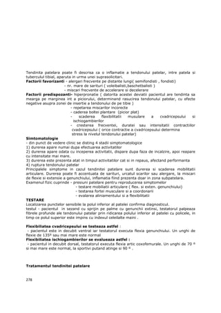 Tendinita patelara poate fi descrisa ca o inflamatie a tendonului patelar, intre patela si
tuberculul tibial, aparuta in urma unei suprasolicitari.
Factorii favorizanti - alergari frecvente pe distante lungi( semifondisti , fondisti)
                       - nr. mare de sarituri ( voleibalisti,baschetbalisti )
                       - miscari frecvente de accelerare si decelerare
Factorii predispozanti- hiperpronatie ( datorita acestei deviatii pacientul are tendinta sa
mearga pe marginea int a piciorului, determinand rasucirea tendonului patelar, cu efecte
negative asupra zonei de insertie a tendonului de pe tibie )
                           - repetarea miscarilor incorecte
                           - caderea boltei plantare (picior plat)
                           -     scaderea     flaxibilitatii  musulare       a    cvadricepsului si
                             ischiogambierilor
                           - cresterea frecventei, duratei sau intensitatii contractiilor
                            cvadricepsului ( orice contractie a cvadricepsului determina
                            stress la nivelul tendonului patelar)
Simtomatologie
- din punct de vedere clinic se disting 4 stadii simptomatologice
1) durerea apare numai dupa efectuarea activitatilor
2) durerea apare odata cu inceperea activitatii, dispare dupa faza de incalzire, apoi reapare
cu intensitate mai mare.
3) durerea este prezenta atat in timpul activitatilor cat si in repaus, afectand performanta
4) ruptura tendonului patelar
Principalele simptome in cazul tendinitei patelare sunt durerea si scaderea mobilitatii
articulare. Durerea poate fi accentuata de sarituri, urcatul scarilor sau alergare, la miscari
de flexie si extensie a genunchiului, inflamatia fiind prezenta doar in zona subpatelara.
Examenul fizic cuprinde - presiuni patelare pentru reproducerea simptomelor
                               - testare mobiliatii articulare ( flex. si exten. genunchiului)
                               - testarea fortei musculare si a coordonarii
                               - evalarea aliniamentului si a flexibilitatii
TESTARE
Localizarea punctelor sensibile la polul inferior al patelei confirma diagnosticul.
testul - pacientul in sezand cu sprijin pe palme cu genunchii extinsi, testatorul palpeaza
fibrele profunde ale tendonului patelar prin ridicarea polului inferior al patelei cu policele, in
timp ce polul superior este impins cu indexul celeilalte maini .

Flexibiliatea cvadricepsului se testeaza astfel :
 - pacientul este in decubit ventral iar testatorul executa flexia genunchiului. Un unghi de
flexie de 135º sau mai mare este normal
Flexibiliatea ischiogambierilor se evalueaza astfel :
 - pacientul in decubit dorsal, testatorul executa flexia artic coxofemurale. Un unghi de 70 º
si mai mare este normal, la sportivi putand atinge si 90 º .



Tratamentul tendinitei patelare


278
 