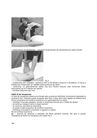 - masaj aplicat pe paratendon - alunecari langitudinale ale paratendonului peste tendon




                                             Fig 2
- mobilizarea artic subtalare –pacientul inDL cu MI flectat si piciorul in dorsiflexie. O mana a
testatorului fixeaza gen iar cealalta aplica presiune pa calcai.
- stretching –m gastrodnemian solear (fig d,e) Fiecare executie este mentinuta 10sec
executandu-se 8-9 repetari pe sedinta
- bicicleta stationara sau inot

FAZA II de recuperare
In faza de recuperare obiectivul principal este corectarea deficitelor biomecanice depistate la
examenul fizic. Pacientul poate progresa spre faza a doua daca este capabil sa tolereze fara
durere programul de tonifiere excentrica a m gastrognemian si solear.
- mobilizari manuale subtalare, tarsale si stretching manual lat si medial de tendon
- se continua masajul inainte si dupa exercitii
- se continua exercitiile de stretching
- se poate incepe programul de tonifiere excentrica
- tonifierea musculaturii proximale in spacial a m glutei.
EX de tonifiere excentrica
a) - exercitii de coborare a calcaielor din flexie plantara maxima. Pac este in pozitia
ortostatica pe farfuri la marginea unei trepte Fig 3.



284
 