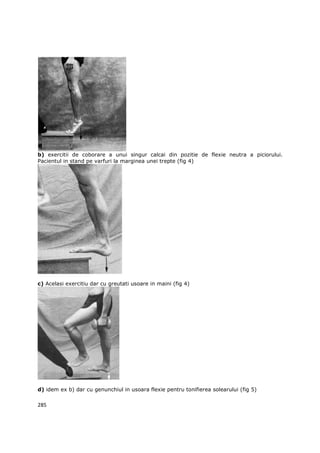 b) exercitii de coborare a unui singur calcai din pozitie de flexie neutra a piciorului.
Pacientul in stand pe varfuri la marginea unei trepte (fig 4)




c) Acelasi exercitiu dar cu greutati usoare in maini (fig 4)




d) idem ex b) dar cu genunchiul in usoara flexie pentru tonifierea solearului (fig 5)

285
 