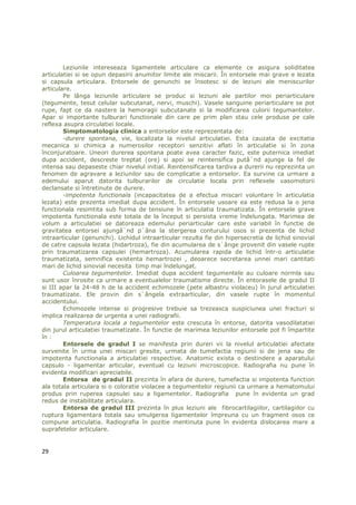 Leziunile intereseaza ligamentele articulare ca elemente ce asigura soliditatea
articulatiei si se opun depasirii anumitor limite ale miscarii. În entorsele mai grave e lezata
si capsula articulara. Entorsele de genunchi se însotesc si de leziuni ale meniscurilor
articulare.
        Pe lânga leziunile articulare se produc si leziuni ale partilor moi periarticulare
(tegumente, tesut celular subcutanat, nervi, muschi). Vasele sanguine periarticulare se pot
rupe, fapt ce da nastere la hemoragii subcutanate si la modificarea culorii tegumantelor.
Apar si importante tulburari functionale din care pe prim plan stau cele produse pe cale
reflexa asupra circulatiei locale.
        Simptomatologia clinica a entorselor este reprezentata de:
        -durere spontana, vie, localizata la nivelul articulatiei. Esta cauzata de excitatia
mecanica si chimica a numerosilor receptori senzitivi aflati în articulatie si în zona
înconjuratoare. Uneori durerea spontana poate avea caracter fazic, este puternica imediat
dupa accident, descreste treptat (ore) si apoi se reintensifica putâ`nd ajunge la fel de
intensa sau depaseste chiar nivelul initial. Reintensificarea tardiva a durerii nu reprezinta un
fenomen de agravare a leziunilor sau de complicatie a entorselor. Ea survine ca urmare a
edemului aparut datorita tulburarilor de circulatie locala prin reflexele vasomotorii
declansate si întretinute de durere.
        -impotenta functionala (incapacitatea de a efectua miscari voluntare în articulatia
lezata) este prezenta imediat dupa accident. În entorsele usoare ea este redusa la o jena
functionala resimtita sub forma de tensiune în articulatia traumatizata. În entorsele grave
impotenta functionala este totala de la început si persista vreme îndelungata. Marimea de
volum a articulatiei se datoreaza edemului periarticular care este variabil în functie de
gravitatea entorsei ajungâ`nd p`âna la stergerea conturului osos si prezenta de lichid
intraarticular (genunchi). Lichidul intraarticular rezulta fie din hipersecretia de lichid sinovial
de catre capsula lezata (hidartroza), fie din acumularea de s`ânge provenit din vasele rupte
prin traumatizarea capsulei (hemartroza). Acumularea rapida de lichid într-o articulatie
traumatizata, semnifica existenta hemartrozei , deoarece secretarea unnei mari cantitati
mari de lichid sinovial necesita timp mai îndelungat.
        Culoarea tegumentelor. Imediat dupa accident tegumentele au culoare normla sau
sunt usor înrosite ca urmare a eventualelor traumatisme directe. În entorasele de gradul II
si III apar la 24-48 h de la accident echimozele (pete albastru violaceu) în jurul articulatiei
traumatizate. Ele provin din s`ângela extraarticular, din vasele rupte în momentul
accidentului.
        Echimozele intense si progresive trebuie sa trezeasca suspiciunea unei fracturi si
implica realizarea de urgenta a unei radiografii.
        Temperatura locala a tegumentelor este crescuta în entorse, datorita vasodilatatiei
din jurul articulatiei traumatizate. În functie de marimea leziunilor entorsele pot fi împartite
în :
        Entorsele de gradul I se manifesta prin dureri vii la nivelul articulatiei afectate
survenite în urma unei miscari gresite, urmata de tumefactia regiunii si de jena sau de
impotenta functionala a articulatiei respective. Anatomic exista o destindere a aparatului
capsulo - ligamentar articular, eventual cu leziuni microscopice. Radiografia nu pune în
evidenta modificari apreciabile.
        Entorsa de gradul II prezinta în afara de durere, tumefactia si impotenta function
ala totala articulara si o coloratie violacee a tegumentelor regiunii ca urmare a hematomului
produs prin ruperea capsulei sau a ligamentelor. Radiografia pune în evidenta un grad
redus de instabilitate articulara.
        Entorsa de gradul III prezinta în plus leziuni ale fibrocartilagiilor, cartilagiilor cu
ruptura ligamentara totala sau smulgerea ligamentelor împreuna cu un fragment osos ce
compune articulatia. Radiografia în pozitie mentinuta pune în evidenta dislocarea mare a
suprafetelor articulare.


29
 