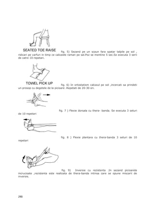 fig. 5) Sezand pe un scaun fara spatar talpile pe sol ,
ridicari pe varfuri in timp ce calcaiele raman pe sal.Poz se mentine 5 sec.Se executa 3 serii
de catre 10 repetari.




                                 fig. 6) In ortostatism calcaiul pe sol ,incercati sa prindeti
un prosop cu degetele de la picioare .Repetati de 20-30 ori.




                                fig. 7 ) Flexie dorsala cu thera- banda. Se executa 3 seturi
de 10 repetari




                                 fig. 8 ) Flexie plantara cu thera-banda 3 seturi de 10
repetari




                                  fig. 9)   Inversie cu rezistenta .In sezand picioarela
incrucisate ,rezistenta este realizata de thera-banda intinsa care se opune miscarii de
inversie.




290
 