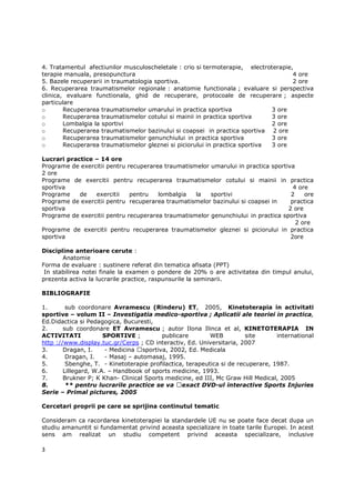 4. Tratamentul afectiunilor musculoscheletale : crio si termoterapie, electroterapie,
terapie manuala, presopunctura                                                       4 ore
5. Bazele recuperarii in traumatologia sportiva.                                     2 ore
6. Recuperarea traumatismelor regionale : anatomie functionala ; evaluare si perspectiva
clinica, evaluare functionala, ghid de recuperare, protocoale de recuperare ; aspecte
particulare
o       Recuperarea traumatismelor umarului in practica sportiva              3 ore
o       Recuperarea traumatismelor cotului si mainii in practica sportiva     3 ore
o       Lombalgia la sportivi                                                 2 ore
o       Recuperarea traumatismelor bazinului si coapsei in practica sportiva 2 ore
o       Recuperarea traumatismelor genunchiului in practica sportiva          3 ore
o       Recuperarea traumatismelor gleznei si piciorului in practica sportiva 3 ore

Lucrari practice – 14 ore
Programe de exercitii pentru recuperarea traumatismelor umarului in practica sportiva
2 ore
Programe de exercitii pentru recuperarea traumatismelor cotului si mainii in practica
sportiva                                                                             4 ore
Programe    de   exercitii    pentru   lombalgia   la   sportivi                    2    ore
Programe de exercitii pentru recuperarea traumatismelor bazinului si coapsei in     practica
sportiva                                                                           2 ore
Programe de exercitii pentru recuperarea traumatismelor genunchiului in practica sportiva
                                                                                      2 ore
Programe de exercitii pentru recuperarea traumatismelor gleznei si piciorului in practica
sportiva                                                                            2ore

Discipline anterioare cerute :
       Anatomie
Forma de evaluare : sustinere referat din tematica afisata (PPT)
 In stabilirea notei finale la examen o pondere de 20% o are activitatea din timpul anului,
prezenta activa la lucrarile practice, raspunsurile la seminarii.

BIBLIOGRAFIE

1.       sub coordonare Avramescu (Rinderu) ET, 2005, Kinetoterapia in activitati
sportive – volum II – Investigatia medico-sportiva ; Aplicatii ale teoriei in practica,
Ed.Didactica si Pedagogica, Bucuresti,
2.      sub coordonare ET Avramescu ; autor Ilona Ilinca et al, KINETOTERAPIA IN
ACTIVITATI            SPORTIVE ;          publicare        WEB          site      international
http ://www.display.tuc.gr/Cerps ; CD interactiv, Ed. Universitaria, 2007
3.      Dragan, I.     - Medicina sportiva, 2002, Ed. Medicala
4.       Dragan, I.    - Masaj – automasaj, 1995.
5.       Sbenghe, T. - Kinetoterapie profilactica, terapeutica si de recuperare, 1987.
6.      Lillegard, W.A. – Handbook of sports medicine, 1993.
7.      Brukner P; K Khan- Clinical Sports medicine, ed III, Mc Graw Hill Medical, 2005
8.       ** pentru lucrarile practice se va exact DVD-ul interactive Sports Injuries
Serie – Primal pictures, 2005

Cercetari proprii pe care se sprijina continutul tematic

Consideram ca racordarea kinetoterapiei la standardele UE nu se poate face decat dupa un
studiu amanuntit si fundamentat privind aceasta specializare in toate tarile Europei. In acest
sens am realizat un studiu competent privind aceasta specializare, inclusive

3
 