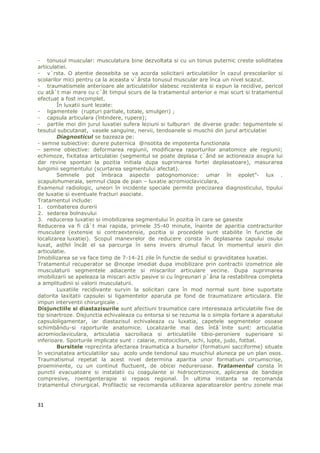 - tonusul muscular: musculatura bine dezvoltata si cu un tonus puternic creste soliditatea
articulatiei.
- v`rsta. O atentie deosebita se va acorda solicitarii articulatiilor în cazul prescolarilor si
scolarilor mici pentru ca la aceasta v`ârsta tonusul muscular are înca un nivel scazut.
- traumatismele anterioare ale articulatiilor slabesc rezistenta si expun la recidive, pericol
cu atâ`t mai mare cu c`ât timpul scurs de la tratamentul anterior e mai scurt si tratamentul
efectuat a fost incomplet.
        În luxatii sunt lezate:
- ligamentele (rupturi partiale, totale, smulgeri) ;
- capsula articulara (întindere, rupere);
- partile moi din jurul luxatiei sufera leziuni si tulburari de diverse grade: tegumentele si
tesutul subcutanat, vasele sanguine, nervii, tendoanele si muschii din jurul articulatiei
        Diagnosticul se bazeaza pe:
- semne subiective: durere puternica @nsotita de impotenta functionala
- semne obiective: deformarea regiunii, modificarea raporturilor anatomice ale regiunii;
echimoze, fixitatea articulatiei (segmentul se poate deplasa c`ând se actioneaza asupra lui
dar revine spontan la pozitia initiala dupa suprimarea fortei deplasatoare), masurarea
lungimii segmentului (scurtarea segmentului afectat).
        Semnele pot îmbraca aspecte patognomonice: umar în epolet”- lux .
scapulohumerala, semnul clapa de pian – luxatie acromioclaviculara,
Examenul radiologic, uneori în incidente speciale permite precizarea diagnosticului, tipului
de luxatie si eventuale fracturi asociate.
Tratamentul include:
1. combaterea durerii
2. sedarea bolnavului
3. reducerea luxatiei si imobilizarea segmentului în pozitia în care se gaseste
Reducerea va fi câ`t mai rapida, primele 35-40 minute, înainte de aparitia contracturilor
musculare (extensie si contraextensie, pozitia si procedele sunt stabilite în functie de
localizarea luxatiei). Scopul manevrelor de reducere consta în deplasarea capului osului
luxat, astfel încât el sa parcurga în sens invers drumul facut în momentul iesirii din
articulatie.
Imobilizarea se va face timp de 7-14-21 zile în functie de sediul si graviditatea luxatiei.
Tratamentul recuperator se @ncepe imediat dupa imobilizare prin contractii izometrice ale
musculaturii segmentele adiacente si miscarilor articulare vecine. Dupa suprimarea
imobilizarii se apeleaza la miscari activ pasive si cu îngreunari p`âna la restabilirea completa
a amplitudinii si valorii musculaturii.
        Luxatiile recidivante survin la solicitari care în mod normal sunt bine suportate
datorita laxitatii capsulei si ligamentelor aparuta pe fond de traumatizare articulara. Ele
impun interventii chirurgicale .
Disjunctiile si diastazisurile sunt afectiuni traumatice care intereseaza articulatiile fixe de
tip sinartroze. Disjunctia echivaleaza cu entorsa si se rezuma la o simpla fortare a aparatului
capsuloligamentar, iar diastazisul echivaleaza cu luxatia, capetele segmentelor osoase
schimbându-si raporturile anatomice. Localizarile mai des întâ`lnite sunt: articulatia
acromioclaviculara, articulatia sacroiliaca si articulatiile tibio-peroniere superioare si
inferioare. Sporturile implicate sunt : calarie, motociclism, schi, lupte, judo, fotbal.
        Bursitele reprezinta afectarea traumatica a burselor (formatiuni sacciforme) situate
în vecinatatea articulatiilor sau acolo unde tendonul sau muschiul aluneca pe un plan osos.
Traumatismul repetat la acest nivel determina aparitia unor formatiuni circumscrise,
proeminente, cu un continut fluctuent, de obicei nedureroase. Tratamentul consta în
punctii evacuatoare si instalatii cu coagulante si hidrocortizonice, aplicarea de bandaje
compresive, roentgenterapie si repaos regional. În ultima instanta se recomanda
tratamentul chirurgical. Profilactic se recomanda utilizarea aparatoarelor pentru zonele mai


31
 