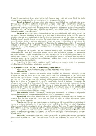 frecvent traumatizate (cot, sold, genunchi) formele cele mai frecvente fiind bursitele
retroolecraniene, prepatelare, trohanteriene si a bicepsului femural.
        Corpii articulari se traduc clinic prin prezenta unei hidartroze moderate si a unor
blocaje ale articulatiei datorate interpunerii acestor corpi între suprafetele articulare.
Caracteristic pentru aceste blocaje este usurinta cu care se deblocheaza. Corpii straini pot
apare dintr-un franjure sinovial detasat ulterior, fragmente de menisc, bucati din ligamentul
încrucisat, mici fracturi parcelare, depozite de fibrina, osificari artrozice. Tratamentul consta
în extragerea pe cale artoscopica.
        Artozele reprezinta leziuni degenerative ale componentelor articulare (distructia
cartilajelor si fibrocartilajelor articulare si proliferarea tesutului osos subiacent). În practica
medico sportiva sporturile în care s-au întâlnit mai multe artoze au fost halterele, rugbyul,
fotbalul, boxul, voleiul, tenisul de câmp. Ca localizari ele au interesat în ordine; genunchiul,
umarul, cotul. Clinic se caracterizeaza prin dureri ce cresc în intensitate , acumulare de
lichid în articulatie, discreta „impastare” a formatiunilor capsuloligamentare. Tratamentul
include în perioadele de acutizare (dureroase) o medicatie antiinflamatorie si antalgica
asociata cu agenti fizioterapici antiinflamatori si sedativi pe fondul unei menajari
segmentare.
        Discopatiile la sportivi au ca substrat deteriorarile structurale ale discurilor
intervertebrale, cele mai ferecvente forme clinice fiind discopatia lombara si discopatia
cervicala. Nucleul pulpos se deshidrateaza se fragmenteaza iar indul fibros prezinta rupturi
radiale sau concentrice. În aceste rupturi se pot angaja fragmente nucleare realizând hernii
nucleare posterioare si osteofitoza anterolaterala. Tabloul clinic consta în dureri determinate
de migrarea discului, sciatalgii.
        În privinta tratamentului, repaosul sportiv este prima masura careia i se asociaza
medicatia antiinflamatoare, fizioterapie complexa.

TRAUMATISMELE OASELOR: CLASIFICARE, TRATAMENT
        Acest tip de traumatisme include periostite, apofizite, fisuri, fracturi
        Periostitele
În practica medico - sportiva se cunosc doua categorii de periostite. Periostita acuta
traumatica este de obicei rezultatul unei lovituri directe a unei regiuni în care osul este
acoperit de putine straturi de parti moi (lovire cu bocancul de catre adversar, autolovire de
un plan dur) Cea mai expusa este regiunea tibiala anbterioara si maleolele tibio peroniere.
Local se produce o ″impastare″, o tumefiere profunda, dureri la palpare (exacerbate la
alergare sau mers). O a doua categorie este reprezentata de periostita cu evolutie lenta,
interesâ`nd în mod frecvent tibia pe fata interna si creasta acesteia. Durerile ce apar sunt
provocate de fortele ce se transmit prin insertiile musculaturii coapsei pe extremitatea
proximala a tibiei cu încrucisare pe tablia tibiala, continuându-se cu tesutul periostal,
precum si de insertiile musculaturii gambei.
        Tratamentul include crioterapie, fizioterapie resorbanta si antalgica, unguente
locale antiinflamatorii, menajarea segmentului pâna la recuperarea totala.
        Apofizitele reprezinta interesarea unor proeminente osoase pe care se insera un
muschi sau un grup muscular. Sunt mai frecvente în sport la nivelul apofizelor tibiale
anterioare, rotula, calcaneu.
        Fisurile sunt leziuni ale oaselor care nu intereseaza întreaga sectiune a acestora ci
numai o portiune variabila din el, corticala opusa ramânând de obicei întreaga. Se produc
atunci câ`nd forta traumatizanta are o intensitate mijlocie. Cele mai frecvente localizari au
fost întâlnite la nivelul maleolei peroniene, metatarsienelor, metacarpienelor, iar sporturile
în care s-au produs au fost: atletismul, fotbalul, gimnastica, luptele, hocheiul. Tratamentul
consta în imobilizare gipsata 2-3 saptamâ`ni, medicatie antalgica si trofostimulenta, aplicatii
fizioterapice.
        Fracturile reprezinta o întrupere totala sau partiala a continuitatii unui os aparuta în
urma unui traumatism. Cele mai frecvente fracturi se întâlnesc în fotbal (20%),               la

32
 