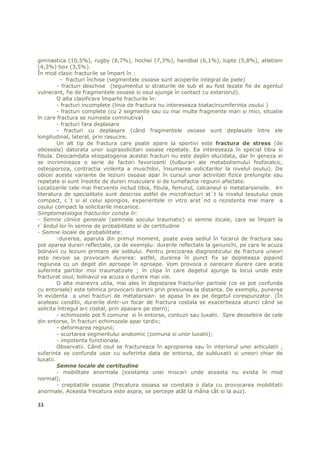 gimnastica (10,5%), rugby (8,7%), hochei (7,3%), handbal (6,1%), lupte (5,8%), atletism
(4,3%) box (3,5%).
În mod clasic fracturile se împart în :
          - fracturi închise (segmentele osoase sunt acoperite integral de piele)
         - fracturi deschise (tegumentul si straturile de sub el au fost lezate fie de agentul
vulnerant, fie de fragmentele osoase si osul ajunge în contact cu exteriorul).
         O alta clasificare împarte fracturile în:
         - fracturi incomplete (linia de fractura nu intereseaza toatacircumferinta osului )
         - fracturi complete (cu 2 segmente sau cu mai multe fragmente mari si mici, situatie
în care fractura se numeste cominutiva)
         - fracturi fara deplasare
         - fracturi cu deplasare (când fragmentele osoase sunt deplasate între ele
longitudinal, lateral, prin rasucire.
         Un alt tip de fractura care poate apare la sportivi este fractura de stress (de
oboseala) datorata unor suprasolicitari osoase repetate. Ea intereseaza în special tibia si
fibula. Deocamdata etiopatogenia acestei fracturi nu este deplin elucidata, dar în geneza ei
se incrimineaza o serie de factori favorizanti (tulburari ale metabolismului fosfocalcic,
osteoporoza, contractia violenta a muschilor, însumarea solicitarilor la nivelul osului). De
obicei aceste variante de leziuni osoase apar în cursul unor activitati fizice prelungite sau
repetate si sunt însotite de dureri musculare si de tumefactia regiunii afectate.
Localizarile cele mai frecvente includ tibia, fibula, femurul, calcaneul si metatarsienele. #n
literatura de specialitate sunt descrise astfel de microfracturi at`t la nivelul tesutului osos
compact, c`t si al celui spongios, experientele in vitro arat`nd o rezistenta mai mare a
osului compact la solicitarile mecanice.
Simptomatologia fracturilor consta în:
- Semne clinice generale (semnele socului traumatic) si semne locale, care se împart la
r`ândul lor în semne de probabilitate si de certitudine
- Semne locale de probabilitate:
         -durerea, aparuta din primul moment, poate avea sediul în focarul de fractura sau
pot aparea dureri reflectate, ca de exemplu: durerile reflectate la genunchi, pe care le acuza
bolnavii cu leziuni primare ale soldului. Pentru precizarea diagnosticului de fractura uneori
este nevoie sa provocam durerea: astfel, durerea în punct fix se depisteaza pipaind
regiunea cu un deget din aproape în aproape. Vom provoca o oarecare durere care arata
suferinta partilor moi traumatizate ; în clipa în care degetul ajunge la locul unde este
fracturat osul, bolnavul va acuza o durere mai vie.
         O alta manevra utila, mai ales în depistarea fracturilor partiale (ce se pot confunda
cu entorsele) este tehnica provocarii durerii prin presiunea la distanta. De exemplu, punerea
în evidenta a unei fracturi de metatarsian: se apasa în ax pe degetul corespunzator. (În
aceleasi conditii, durerile dintr-un focar de fractura costala se exacerbeaza atunci când se
solicita întregul arc costal, prin apasare pe stern);
         - echimozele pot fi comune si în entorse, contuzii sau luxatii. Spre deosebire de cele
din entorse, în fracturi echimozele apar tardiv;
         - deformarea regiunii;
         - scurtarea segmentului anatomic (comuna si unor luxatii);
         - impotenta functionala.
         Observatii. Când osul se fractureaza în apropierea sau în interiorul unei articulatii ,
suferinta se confunda usor cu suferinta data de entorsa, de subluxatii si uneori chiar de
luxatii.
         Semne locale de certitudine
         - mobilitate anormala (existanta unei miscari unde aceasta nu exista în mod
normal);
         - crepitatiile osoase (frecatura osoasa se constata o data cu provocarea mobilitatii
anormale. Aceasta frecatura este aspra, se percepe atât la mâna cât si la auz).

33
 