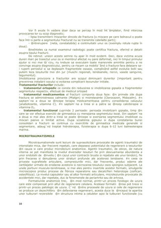 Vor fi avute în vedere doar daca se percep în mod înt`âmplator, fiind interzisa
provocarea lor cu scop diagnostic;
        - lipsa transmiterii miscarilor dincolo de fractura (o miscare pe care bolnavul o poate
face într-o parte a segmentului fracturat nu se transmite celeilalte parti);
        - @ntrerupere (neta, constatabila) a continuitatii unui os (exemplu rotula rupta în
doua).
        Bineînteles ca numai examenul radiologic poate certifica fractura, oferind si detalii
asupra tipului fracturii.
        De retinut: uneori aceste semne nu apar în mod evident. Deci, daca victima acuza
dureri mari pe traiectul unui os si membrul afectat nu pare deformat, nici în timpul primului
ajutor si nici mai tâ`rziu, nu trebuie sa executam toate manevrele amintite pentru a ne
convinge asupra diagnosticului, pentru ca riscam ca mobiliz`ând o fractura fara delasare sa-
i rupem periostul si sa deplasam fragmentele osoase, complicând astfel evolutia bolii sau
putem leza tesuturile moi din jur (muschi regionali, tendoanele, nervii, vasele sangvine,
tegumentul).
Imobilizarea provizorie a fracturilor are scopul diminuarii durerilor (important pentru
prevenirea instalarii socului si evitarea complicarii leziunulor initiale.
Tratamentul fracturilor include:
- tratamentul ortopedic ce consta din reducerea si imobilizarea gipsata a fragmentelor
segmentului respectiv, efectuat de medicul ortoped
- tratamentul medicamentos al fracturii comporta doua faze: @n primele zile dupa
fractura se administreaza calmante (Mialgin) si miorelaxante (Cloroxazon, Midocalm). #n
saptam`na a doua se @ncepe terapia medicamentoasa pentru consolidarea calusului
(anabolizante, vitamina C). #n saptam`na a treia si a patra se @ncep calciterapia si
vitamina D2.
- tratamentul functional cuprinde 2 perioade: perioada imobilizarii gipsate, timp @n
care se vor efectua exercitii de gimnastica cu menajarea segmentului lezat. Din saptam`na
a doua si mai ales dintr-a treia se poate @ncepe si exersarea segmentului imobilizat cu
miscari pasive si limitat active. Dupa scoaterea gipsului si dupa constatarea bunei
consolidari a fracturii se continua cu exercitiile de gimnastica medicala generale si
segmentare, adaug`nd treptat hidroterapia, fizioterapia si dupa 6-12 luni balneoterapia
marina.

MICROTRAUMATISMELE

        Microtraumatismele sunt leziuni de suprasolicitare provocate de agenti traumatici de
intensitate mica, dar frecvent repetati, care depasesc potentialul de regenerare a tesuturilor
@n cauza si care produc microleziuni anatomice. Agentii traumatici, de obicei, de natura
interna se pot manifesta la nivelul diverselor tesuturi fie prin descuamarea abundenta a
unor endotelii de @nvelis ( @n cazul unor contractii bruste si repetate ale unui tendon), fie
prin frecarea si denudarea unor straturi profunde ale acelorasi tendoane. #n ceea ce
priveste suprafetele articulare, compresiunile mici, dar frecvente, produc edeme ale
cartilajelor urmate de erodarea acestora si necrozarea tesutului osos spongios subjacent. La
unele portiuni musculo-tendinoase, si mai ales pentru insertiile acestor formatii, smulgerile
microscopice produc procese de fibroza reparatorie sau decalcifieri heterotope (osificari,
osteofitoza). La nivelul capsulelor sau al altor formatii articulare, microleziunile provocate de
accidentele mici, dar repetate, duc la fenomenele de periartrita sau de artroza.
        Formatiunile anatomice trec, @n mod normal, printr-un proces fiziologic de uzura
care este compensat prin altul de regenerare celulara. Aceleasi formatii @nsa pot trece si
printr-un proces patologic de uzura. C`nd @ntre procesele de uzura si cele de regenerare
se produce un dezechilibru @n defavoarea regenerarii, acesta duce la @nceput la aparitia
unor tulburari reversibile @n structura intima a celulelor apoi la tulburari functionale (cu


34
 